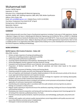 Muhammad Adil
Position: QA/QC Engineer
Experience: 3+ Years
Education: B.Sc. In Metallurgical & Materials Engineering
Key Skills: QA/QC, NDT, Welding Inspection, QMS, WPS, PQR, Welder Qualification
Address: Deira, Dubai, UAE.
Email: adil_javed08@engineer.com | Mobile Phone: +971 52 4357059
Visa Status: Employment Visa (Valid till 30th
of April)
Driving license: UAE driving license
Nationality: Pakistani
Marital Status: Not married=
SUMMARY
Highly Professional with more than 3 years of professional experience including 1.5 plus year of UAE experience. Having
a Bachelor’s Degree (16 Years) in Metallurgical & Materials Engineering and certified by TWI as a CSWIP 3.1 (Welding
Inspector) and by American Society for Nondestructive Testing as Level II (MT & PT). I have around 3 years of experience
in Inspection and Construction sector. Adept at adjusting work pace to fulfill organizational requirements. Keen to find
a suitable position in an organization that offers opportunities leading me to career development and enhancement in
the field of Inspection, Welding and Metallurgy.
WORK EXPERIENCE
QA/QC Engineer, Mint Creative Production – Dubai, UAE
(May 2018 -Current)
 Perform all daily inspection of casting and welding works.
 Preparation of welding procedure specification and PQR.
 Witnessing welder performance qualification.
 Incoming material identification and inspection. Reviewing their TDS, MSDS.
 Performing Magnetic Particle Inspection and Dye Penetrant Testing.
 Evaluation and monitoring of efficient use of materials. And recommending different materials.
 Preparation of Method statements and ITP, Material submittals and check sheet based on the project
specifications.
 Review of Risk assessment of Welding, Casting and Painting Works.
 Preparing samples for quality assurance and analyzing the laboratory test results.
 Cary out inspection and checking for all quality related procedures in the site and ensures activity at the site are
as per approved method statement and inspection test plan.
 Coordinate with the Consultant’s Representative and Site In-Charge for inspection and meeting about quality
problems and closure of Non-Conformance Report(NCR).
 Working with the production teams to analyses and improve current processes and procedures through the
application of continuous improvement methodologies.
 Coordinating and conducting audits in accordance with the audit schedule and ensuring that any adverse
findings are resolved in a timely manner.
 Regular quality reporting as required and ensure the satisfactory reporting, tracking and closure of project NCRs
and Preventive Actions.
 Developing new material composition and liaising with local laboratories and government licensing agencies for
all testing of the materials e.g Mechanical tests, Fire Tests.
 Promote and execute quality standards, inspection processes, test methodology, quality plans, documents and
reports.
 Interface with supplier and customer quality representatives concerning problems with quality assurance and
assure that effective corrective action is implemented.
 Participate in internal and external quality audits.
 