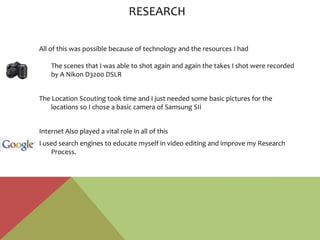 All of this was possible because of technology and the resources I had
The scenes that I was able to shot again and again the takes I shot were recorded
by A Nikon D3200 DSLR
The Location Scouting took time and I just needed some basic pictures for the
locations so I chose a basic camera of Samsung SII
Internet Also played a vital role in all of this
I used search engines to educate myself in video editing and improve my Research
Process.
RESEARCH
 
