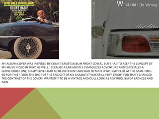 MY ALBUM COVER WAS INSPIRED BY COUNT BASIE’S ALBUM FRONT COVER , BUT I HAD TO KEEP THE CONCEPT OF
MY MUSIC VIDEO IN MIND AS WELL. BECAUSE A CAR MOSTLY SYMBOLIZES ADVENTURE AND ESPECIALLY A
CONVERTIBLE ONE, SO MY COVER HAD TO BE DIFFERENT AND HAD TO MATCH WITH MY PLOT AT THE SAME TIME.
SO FOR THIS I TOOK THE SHOT OF THE TAILIGHT OF MY CAR,BUT IT WAS STILL VERY BRIGHT FOR THAT I CHANGED
THE CONTRAST OF THE COVER I WANTED IT TO BE A VINTAGE AND DULL LOOK AS A SYMBOLISM OF SADNESS AND
PAIN.
 
