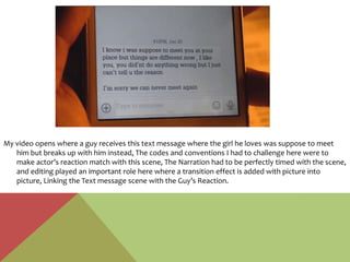 My video opens where a guy receives this text message where the girl he loves was suppose to meet
him but breaks up with him instead, The codes and conventions I had to challenge here were to
make actor’s reaction match with this scene, The Narration had to be perfectly timed with the scene,
and editing played an important role here where a transition effect is added with picture into
picture, Linking the Text message scene with the Guy’s Reaction.
 