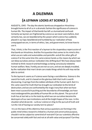 A DILEMMA
(A LEYMAN LOOKS AT SCIENCE )
AUGUST6, 1945 - The day the atomic bomb was dropped on Hiroshima -
broughthome to all of us in a dramatic fashion the significance of science in
human life. The impact of that bomb has left us stunned and confused.
Certainly we laymen are frightened by science as wenever were before, And
certainly too, we are bewildered by the power which science has suddenly
placed in our laps-bewildered and humbled by our realization of how
unequipped we are, in terms of ethics, law, and government, to know how to
use it.
That, I think, is the firstreaction of a layman to the stupendous repercussion of
that bomb on Hiroshima. And the firstquestion that comes to his mind is this:
what useare radio and automobiles and penicillin and all the other gifts of
science if at the same time this samescience hands us the means by which we
can blow ourselves and our civilization into drifting dust? We have always been
inclined to think research and technology as being consciously related to
human welfare. Now, frankly,wearenot so sure, and we are deeply troubled,
by the realization that man's brain can create things which his will may not be
able to control.
To the layman it seems as if science were facing a vastdilemma. Science is the
search for truth, and it is based on the glorious faith that truth is worth
discovering. Itsprings fromthenoblest attribute of the human spirit. But it is
this same search for truth that has brought our civilization to the brink of
destruction; and we are confronted by the tragic irony that when we have
been most successfulin pushing out the boundaries of knowledge, we have
most endangered the possibility of human life on this planet. The pursuit of
truth has at last led us to the tools by which we can ourselves becomethe
destroyers of our own institutions and all the bright hopes of the race. In this
situation what do we do - curb our science or cling to the pursuitof truth and
run the risk of having our society torn to pieces?
Itis on the basis of this dilemma that serious questions are forming in the
public mind Unless research is linked to a human and constructivepurpose,
should it not be subjectto somekind of restraint? Can our scientists afford to
be concerned solely with fact and not at all with value and purpose? Can they
 