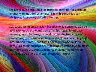 Las redes que permiten a los usuarios crear perfiles, lista de
amigos y amigos de sus amigos. Las más conocidas son
MySpace, Facebook, LinkedIn, Twitter.

Sus bases tecnológicas están basadas en la consolidación de
aplicaciones de uso común en un único lugar. Se utilizan
tecnologías estándares, como el correo electrónico y sus
protocolos; http para facilitar las operaciones de subir y bajar
información, tanto si son fotos o si es información sobre el
perfil. Las características del chat también están disponibles y
permiten a los usuarios conectarse instantáneamente en
modalidad de uno a uno o en pequeños grupos.
 