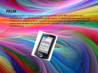 PALM
 Es tanto el nombre asignado a computadoras de mano como PDAs y el nombre de la
 compañía mas relevante en el mercado de los mismos. El sistema operativo que llevan estas
 computadoras también se llama: Palm OS. las computadoras de mano con aplicaciones del
 sistema Palm OS llevan libretas de direcciones; calculadora; calendario, gastos, tareas,
 comunicaciones.
 