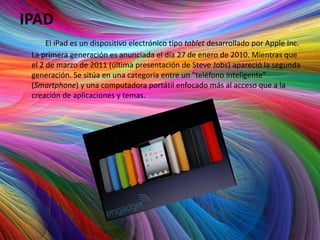 IPAD
      El iPad es un dispositivo electrónico tipo tablet desarrollado por Apple Inc.
 La primera generación es anunciada el día 27 de enero de 2010. Mientras que
 el 2 de marzo de 2011 (última presentación de Steve Jobs) apareció la segunda
 generación. Se sitúa en una categoría entre un "teléfono inteligente”
 (Smartphone) y una computadora portátil enfocado más al acceso que a la
 creación de aplicaciones y temas.
 