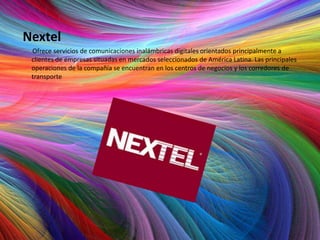 Nextel
 Ofrece servicios de comunicaciones inalámbricas digitales orientados principalmente a
 clientes de empresas situadas en mercados seleccionados de América Latina. Las principales
 operaciones de la compañía se encuentran en los centros de negocios y los corredores de
 transporte
 