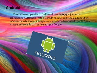Android
     Es un sistema operativo móvil basado en Linux, que junto con
 aplicaciones middleware, está enfocado para ser utilizado en dispositivos
 móviles como teléfonos inteligentes y tablets.Es desarrollado por la Open
 Handset Alliance, la cual es liderada por Google.
 