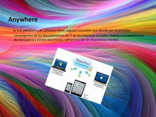 Anywhere
 es una plataforma de software móvil, segura y escalable que aborda las necesidades
  convergentes de los departamentos de TI de las empresas actuales. Gracias a la combinación
  de mensajería y correo electrónico, administración de dispositivos móviles.
 