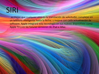 SIRI
  es mejor que cualquier otro en la tramitación de solicitudes complejas en
 un teléfono inteligente hasta la fecha; y mejora con cada actualización de
 software. Apple integrará esta tecnología en sus nuevos dispositivos como
 Apple TV y en las futuras versiones de iPad e iMac.
 