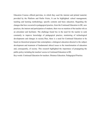 Education Courses offered part-time, in which they used the internet and printed material,
provided by the Platform and Parfor Freire, It can be highlighted: school management;
teaching and learning methodology; specific contents and basic education. Regarding the
changes that have occurred in pedagogical practice, from the Continued Education in DE, new
practices, the interest and participation of students, there was no mention of the teacher role as
an articulator and facilitator. The challenge found lies in the need for the teacher to seek
constantly to improve knowledge of pedagogical practice, monitoring of technological
developments and changes in society.Thus, there is a need for Continued Education to be
based on theoretical proposal that contemplates a dialogical education directed to the subject
development and treatment of fundamental ethical issues to the transformation of education
and, consequently, of society. This research highlighted the importance of propagating the
public policy including the teachers' access to Continued Education in DE.
Key words: Continued Education for teachers. Distance Education. Pedagogical Practice.

 