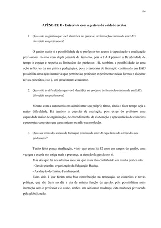 104

APÊNDICE D - Entrevista com a gestora da unidade escolar

1. Quais são os ganhos que você identifica no processo de formação continuada em EAD,
oferecido aos professores?

O ganho maior é a possibilidade de o professor ter acesso à capacitação e atualização
profissional mesmo com dupla jornada de trabalho, pois a EAD permite a flexibilidade de
tempo e espaço e respeita as limitações do professor. Há, também, a possibilidade de uma
ação reflexiva da sua prática pedagógica, pois o processo de formação continuada em EAD
possibilita uma ação interativa que permite ao professor experimentar novas formas e elaborar
novos conceitos, isto é, um crescimento constante.
2. Quais são as dificuldades que você identifica no processo de formação continuada em EAD,
oferecido aos professores?

Mesmo com a autonomia em administrar seu próprio ritmo, ainda o fator tempo seja a
maior dificuldade. Há também a questão de avaliação, pois exige do professor uma
capacidade maior de organização, de entendimento, de elaboração e apresentação de conceitos
e propostas concretas que caracterizam ou não sua evolução.
3. Quais os temas dos cursos de formação continuada em EAD que têm sido oferecidos aos
professores?

Tenho feito pouca atualização, visto que estou há 12 anos em cargos de gestão, uma
vez que a escola nos exige mais a presença, a atenção da gestão em si.
Mas dos que fiz nos últimos anos, os que mais têm contribuído em minha prática são:
- Gestão escolar, organização da Educação Básica.
- Avaliação do Ensino Fundamental.
Estes dois é que foram uma boa contribuição na renovação de conceitos e novas
práticas, que são úteis no dia a dia de minha função de gestão, pois possibilitam mais
interação com o professor e o aluno, ambos em constante mudança, esta mudança provocada
pela globalização.

 