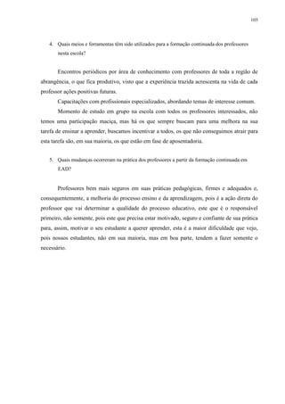 105

4. Quais meios e ferramentas têm sido utilizados para a formação continuada dos professores
nesta escola?

Encontros periódicos por área de conhecimento com professores de toda a região de
abrangência, o que fica produtivo, visto que a experiência trazida acrescenta na vida de cada
professor ações positivas futuras.
Capacitações com profissionais especializados, abordando temas de interesse comum.
Momento de estudo em grupo na escola com todos os professores interessados, não
temos uma participação maciça, mas há os que sempre buscam para uma melhora na sua
tarefa de ensinar a aprender, buscamos incentivar a todos, os que não conseguimos atrair para
esta tarefa são, em sua maioria, os que estão em fase de aposentadoria.
5. Quais mudanças ocorreram na prática dos professores a partir da formação continuada em
EAD?

Professores bem mais seguros em suas práticas pedagógicas, firmes e adequados e,
consequentemente, a melhoria do processo ensino e da aprendizagem, pois é a ação direta do
professor que vai determinar a qualidade do processo educativo, este que é o responsável
primeiro, não somente, pois este que precisa estar motivado, seguro e confiante de sua prática
para, assim, motivar o seu estudante a querer aprender, esta é a maior dificuldade que vejo,
pois nossos estudantes, não em sua maioria, mas em boa parte, tendem a fazer somente o
necessário.

 