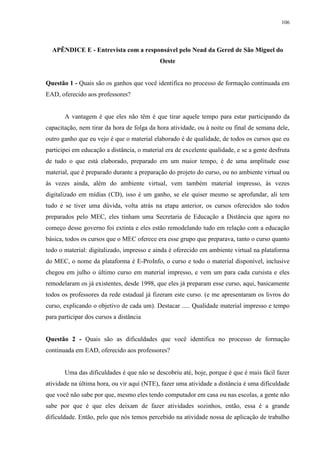 106

APÊNDICE E - Entrevista com a responsável pelo Nead da Gered de São Miguel do
Oeste

Questão 1 - Quais são os ganhos que você identifica no processo de formação continuada em
EAD, oferecido aos professores?

A vantagem é que eles não têm é que tirar aquele tempo para estar participando da
capacitação, nem tirar da hora de folga da hora atividade, ou à noite ou final de semana dele,
outro ganho que eu vejo é que o material elaborado é de qualidade, de todos os cursos que eu
participei em educação a distância, o material era de excelente qualidade, e se a gente desfruta
de tudo o que está elaborado, preparado em um maior tempo, é de uma amplitude esse
material, que é preparado durante a preparação do projeto do curso, ou no ambiente virtual ou
às vezes ainda, além do ambiente virtual, vem também material impresso, às vezes
digitalizado em mídias (CD), isso é um ganho, se ele quiser mesmo se aprofundar, ali tem
tudo e se tiver uma dúvida, volta atrás na etapa anterior, os cursos oferecidos são todos
preparados pelo MEC, eles tinham uma Secretaria de Educação a Distância que agora no
começo desse governo foi extinta e eles estão remodelando tudo em relação com a educação
básica, todos os cursos que o MEC oferece era esse grupo que preparava, tanto o curso quanto
todo o material: digitalizado, impresso e ainda é oferecido em ambiente virtual na plataforma
do MEC, o nome da plataforma é E-ProInfo, o curso e todo o material disponível, inclusive
chegou em julho o último curso em material impresso, e vem um para cada cursista e eles
remodelaram os já existentes, desde 1998, que eles já preparam esse curso, aqui, basicamente
todos os professores da rede estadual já fizeram este curso. (e me apresentaram os livros do
curso, explicando o objetivo de cada um). Destacar ..... Qualidade material impresso e tempo
para participar dos cursos a distância

Questão 2 - Quais são as dificuldades que você identifica no processo de formação
continuada em EAD, oferecido aos professores?

Uma das dificuldades é que não se descobriu até, hoje, porque é que é mais fácil fazer
atividade na última hora, ou vir aqui (NTE), fazer uma atividade a distância é uma dificuldade
que você não sabe por que, mesmo eles tendo computador em casa ou nas escolas, a gente não
sabe por que é que eles deixam de fazer atividades sozinhos, então, essa é a grande
dificuldade. Então, pelo que nós temos percebido na atividade nossa de aplicação de trabalho

 