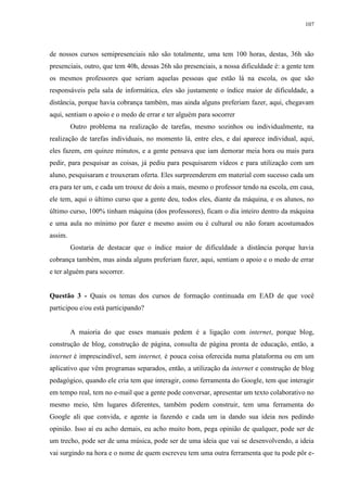 107

de nossos cursos semipresenciais não são totalmente, uma tem 100 horas, destas, 36h são
presenciais, outro, que tem 40h, dessas 26h são presenciais, a nossa dificuldade é: a gente tem
os mesmos professores que seriam aquelas pessoas que estão lá na escola, os que são
responsáveis pela sala de informática, eles são justamente o índice maior de dificuldade, a
distância, porque havia cobrança também, mas ainda alguns preferiam fazer, aqui, chegavam
aqui, sentiam o apoio e o medo de errar e ter alguém para socorrer
Outro problema na realização de tarefas, mesmo sozinhos ou individualmente, na
realização de tarefas individuais, no momento lá, entre eles, e daí aparece individual, aqui,
eles fazem, em quinze minutos, e a gente pensava que iam demorar meia hora ou mais para
pedir, para pesquisar as coisas, já pediu para pesquisarem vídeos e para utilização com um
aluno, pesquisaram e trouxeram oferta. Eles surpreenderem em material com sucesso cada um
era para ter um, e cada um trouxe de dois a mais, mesmo o professor tendo na escola, em casa,
ele tem, aqui o último curso que a gente deu, todos eles, diante da máquina, e os alunos, no
último curso, 100% tinham máquina (dos professores), ficam o dia inteiro dentro da máquina
e uma aula no mínimo por fazer e mesmo assim ou é cultural ou não foram acostumados
assim.
Gostaria de destacar que o índice maior de dificuldade a distância porque havia
cobrança também, mas ainda alguns preferiam fazer, aqui, sentiam o apoio e o medo de errar
e ter alguém para socorrer.

Questão 3 - Quais os temas dos cursos de formação continuada em EAD de que você
participou e/ou está participando?

A maioria do que esses manuais pedem é a ligação com internet, porque blog,
construção de blog, construção de página, consulta de página pronta de educação, então, a
internet é imprescindível, sem internet, é pouca coisa oferecida numa plataforma ou em um
aplicativo que vêm programas separados, então, a utilização da internet e construção de blog
pedagógico, quando ele cria tem que interagir, como ferramenta do Google, tem que interagir
em tempo real, tem no e-mail que a gente pode conversar, apresentar um texto colaborativo no
mesmo meio, têm lugares diferentes, também podem construir, tem uma ferramenta do
Google ali que convida, e agente ia fazendo e cada um ia dando sua ideia nos pedindo
opinião. Isso aí eu acho demais, eu acho muito bom, pega opinião de qualquer, pode ser de
um trecho, pode ser de uma música, pode ser de uma ideia que vai se desenvolvendo, a ideia
vai surgindo na hora e o nome de quem escreveu tem uma outra ferramenta que tu pode pôr e-

 