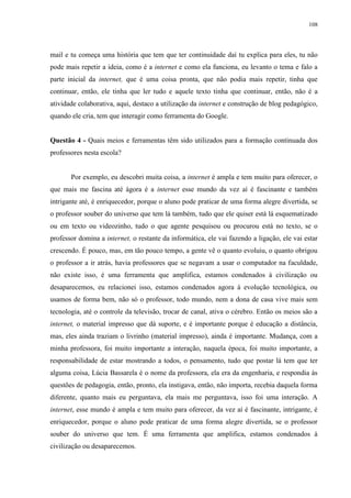 108

mail e tu começa uma história que tem que ter continuidade daí tu explica para eles, tu não
pode mais repetir a ideia, como é a internet e como ela funciona, eu levanto o tema e falo a
parte inicial da internet, que é uma coisa pronta, que não podia mais repetir, tinha que
continuar, então, ele tinha que ler tudo e aquele texto tinha que continuar, então, não é a
atividade colaborativa, aqui, destaco a utilização da internet e construção de blog pedagógico,
quando ele cria, tem que interagir como ferramenta do Google.

Questão 4 - Quais meios e ferramentas têm sido utilizados para a formação continuada dos
professores nesta escola?

Por exemplo, eu descobri muita coisa, a internet é ampla e tem muito para oferecer, o
que mais me fascina até ágora é a internet esse mundo da vez aí é fascinante e também
intrigante até, é enriquecedor, porque o aluno pode praticar de uma forma alegre divertida, se
o professor souber do universo que tem lá também, tudo que ele quiser está lá esquematizado
ou em texto ou videozinho, tudo o que agente pesquisou ou procurou está no texto, se o
professor domina a internet, o restante da informática, ele vai fazendo a ligação, ele vai estar
crescendo. É pouco, mas, em tão pouco tempo, a gente vê o quanto evoluiu, o quanto obrigou
o professor a ir atrás, havia professores que se negavam a usar o computador na faculdade,
não existe isso, é uma ferramenta que amplifica, estamos condenados à civilização ou
desaparecemos, eu relacionei isso, estamos condenados agora à evolução tecnológica, ou
usamos de forma bem, não só o professor, todo mundo, nem a dona de casa vive mais sem
tecnologia, até o controle da televisão, trocar de canal, ativa o cérebro. Então os meios são a
internet, o material impresso que dá suporte, e é importante porque é educação a distância,
mas, eles ainda traziam o livrinho (material impresso), ainda é importante. Mudança, com a
minha professora, foi muito importante a interação, naquela época, foi muito importante, a
responsabilidade de estar mostrando a todos, o pensamento, tudo que postar lá tem que ter
alguma coisa, Lúcia Bassarela é o nome da professora, ela era da engenharia, e respondia às
questões de pedagogia, então, pronto, ela instigava, então, não importa, recebia daquela forma
diferente, quanto mais eu perguntava, ela mais me perguntava, isso foi uma interação. A
internet, esse mundo é ampla e tem muito para oferecer, da vez aí é fascinante, intrigante, é
enriquecedor, porque o aluno pode praticar de uma forma alegre divertida, se o professor
souber do universo que tem. É uma ferramenta que amplifica, estamos condenados à
civilização ou desaparecemos.

 