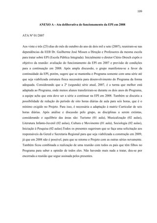 109

ANEXO A - Ata deliberativa de funcionamento da EPI em 2008

ATA Nº 01/2007

Aos vinte e três (23) dias do mês de outubro do ano de dois mil e sete (2007), reuniram-se nas
dependências da EEB Dr. Guilherme José Missen a Direção e Professores da mesma escola
para tratar sobre EPI (Escola Pública Integrada). Inicialmente o diretor Clério Dresch expôs o
objetivo da reunião: avaliação do funcionamento da EPI em 2007 e previsão de condições
para a continuação em 2008. Após ampla discussão, o grupo manifestou-se a favor da
continuidade da EPI, porém, sugere que se mantenha o Programa somente com uma série até
que seja viabilizada estrutura física necessária para desenvolvimento do Programa da forma
adequada. Considerando que a 2ª (segunda) série atual, 2007, é a turma que melhor está
adaptada ao Programa, onde menos alunos transferiram-se durante os dois anos do Programa,
a equipe acha que esta deve ser a série a continuar na EPI em 2008. Também se discutiu a
possibilidade de redução do período de oito horas diárias de aula para seis horas, que é o
mínimo exigido no Projeto. Para isso, é necessária a adaptação à matriz Curricular de seis
horas diárias. Após análise e discussão pelo grupo, as disciplinas a serem extintas,
considerando o equilíbrio das áreas são: Turismo (01 aula), Musicalização (02 aulas),
Literatura Infanto-Juvenil (02 aulas), Cultura e Movimento (01 aula), Sociologia (02 aulas),
Iniciação à Pesquisa (02 aulas).Todos os presentes sugeriram que se faça uma solicitação aos
responsáveis da Gered e Secretaria Regional para que seja viabilizada a construção em 2009,
já que em 2008 não é possível, para que se retome o Projeto com as outras séries novamente.
Também ficou combinada a realização de uma reunião com todos os pais que têm filhos no
Programa para saber a opinião de todos eles. Não havendo mais nada a tratar, deu-se por
encerrada a reunião que segue assinada pelos presentes.

 
