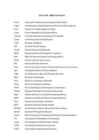 LISTA DE ABREVIATURAS

Acafe

Associação Catarinense das Fundações Educacionais

Capes

Coordenação de Aperfeiçoamento de Pessoal de Nível Superior

Caics

Centros de Atenção Integral à Criança

Cieps

Centros Integrados de Educação Pública

Consed

Conselho Nacional dos Secretários de Educação

Conae

Conferência Nacional de Educação

EAD

Educação a Distância

EPI

Escola de Período Integral

Gered

Gerência Regional de Educação

IBGE

Instituto Brasileiro de Geografia e Estatística

Ideb

Índice de Desenvolvimento da Educação Básica

IF-SC

Instituto Federal de Santa Catarina

IFC

Instituto Federal Catarinense

Inep

Instituto Nacional de Estudos e Pesquisas Educacionais Anísio Teixeira

Ipes

Instituições Públicas de Ensino Superior

LDB

Lei de Diretrizes e Bases da Educação Nacional

MEC

Ministério da Educação

NTE

Núcleo de Tecnologia e Educação

Nead

Núcleo de Educação a Distância

NTIC

Novas Tecnologias da Informação e Comunicação

ProInfo

Programa Nacional de Tecnologia Educacional

Saeb

Sistema Nacional de Avaliação da Educação Básica

SDR

Secretaria de Estado do Desenvolvimento Regional

Seed

Secretaria de Educação a Distância

SED

Secretarias de Educação dos Estados

SED-SC

Secretarias de Estado de Educação de Santa Catarina

Semed

Secretaria Municipal de Educação

Parfor

Plano Nacional de Formação de Professores da Educação Básica

TIC

Tecnologias da Informação e Comunicação

Udesc

Universidade do Estado de Santa Catarina

UFFS

Universidade Federal da Fronteira Sul

UFSC

Universidade Federal de Santa Catarina

 