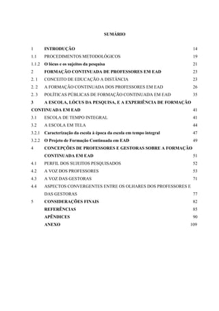 SUMÁRIO
1

INTRODUÇÃO

14

1.1

PROCEDIMENTOS METODOLÓGICOS

19

1.1.2 O lócus e os sujeitos da pesquisa

21

2

FORMAÇÃO CONTINUADA DE PROFESSORES EM EAD

23

2. 1

CONCEITO DE EDUCAÇÃO A DISTÂNCIA

23

2. 2

A FORMAÇÃO CONTINUADA DOS PROFESSORES EM EAD

26

2. 3

POLÍTICAS PÚBLICAS DE FORMAÇÃO CONTINUADA EM EAD

35

3

A ESCOLA, LÓCUS DA PESQUISA, E A EXPERIÊNCIA DE FORMAÇÃO

CONTINUADA EM EAD

41

3.1

ESCOLA DE TEMPO INTEGRAL

41

3.2

A ESCOLA EM TELA

44

3.2.1 Caracterização da escola à época da escola em tempo integral

47

3.2.2 O Projeto de Formação Continuada em EAD

49

4

CONCEPÇÕES DE PROFESSORES E GESTORAS SOBRE A FORMAÇÃO
CONTINUADA EM EAD

51

4.1

PERFIL DOS SUJEITOS PESQUISADOS

52

4.2

A VOZ DOS PROFESSORES

53

4.3

A VOZ DAS GESTORAS

71

4.4

ASPECTOS CONVERGENTES ENTRE OS OLHARES DOS PROFESSORES E
DAS GESTORAS

5

77

CONSIDERAÇÕES FINAIS

82

REFERÊNCIAS

85

APÊNDICES

90

ANEXO

109

 