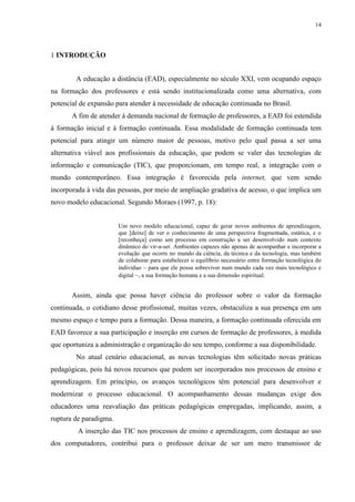 14

1 INTRODUÇÃO
A educação a distância (EAD), especialmente no século XXI, vem ocupando espaço
na formação dos professores e está sendo institucionalizada como uma alternativa, com
potencial de expansão para atender à necessidade de educação continuada no Brasil.
A fim de atender à demanda nacional de formação de professores, a EAD foi estendida
à formação inicial e à formação continuada. Essa modalidade de formação continuada tem
potencial para atingir um número maior de pessoas, motivo pelo qual passa a ser uma
alternativa viável aos profissionais da educação, que podem se valer das tecnologias de
informação e comunicação (TIC), que proporcionam, em tempo real, a integração com o
mundo contemporâneo. Essa integração é favorecida pela internet, que vem sendo
incorporada à vida das pessoas, por meio de ampliação gradativa de acesso, o que implica um
novo modelo educacional. Segundo Moraes (1997, p. 18):

Um novo modelo educacional, capaz de gerar novos ambientes de aprendizagem,
que [deixe] de ver o conhecimento de uma perspectiva fragmentada, estática, e o
[reconheça] como um processo em construção a ser desenvolvido num contexto
dinâmico do vir-a-ser. Ambientes capazes não apenas de acompanhar e incorporar a
evolução que ocorre no mundo da ciência, da técnica e da tecnologia, mas também
de colaborar para estabelecer o equilíbrio necessário entre formação tecnológica do
indivíduo – para que ele possa sobreviver num mundo cada vez mais tecnológico e
digital –, a sua formação humana e a sua dimensão espiritual.

Assim, ainda que possa haver ciência do professor sobre o valor da formação
continuada, o cotidiano desse profissional, muitas vezes, obstaculiza a sua presença em um
mesmo espaço e tempo para a formação. Dessa maneira, a formação continuada oferecida em
EAD favorece a sua participação e inserção em cursos de formação de professores, à medida
que oportuniza a administração e organização do seu tempo, conforme a sua disponibilidade.
No atual cenário educacional, as novas tecnologias têm solicitado novas práticas
pedagógicas, pois há novos recursos que podem ser incorporados nos processos de ensino e
aprendizagem. Em princípio, os avanços tecnológicos têm potencial para desenvolver e
modernizar o processo educacional. O acompanhamento dessas mudanças exige dos
educadores uma reavaliação das práticas pedagógicas empregadas, implicando, assim, a
ruptura de paradigma.
A inserção das TIC nos processos de ensino e aprendizagem, com destaque ao uso
dos computadores, contribui para o professor deixar de ser um mero transmissor de

 