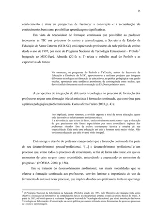 15

conhecimento e atuar na perspectiva de favorecer a construção e a reconstrução do
conhecimento, bem como possibilitar aprendizagens significativas.
Em vista da necessidade de formação continuada que possibilite ao professor
incorporar as TIC nos processos de ensino e aprendizagem, a Secretaria de Estado da
Educação de Santa Catarina (SED-SC) está capacitando professores da rede pública de ensino
desde o ano de 1997, por meio do Programa Nacional de Tecnologia Educacional – ProInfo 1
Integrado ao MEC/Seed. Almeida (2010, p. 5) relata o trabalho atual do ProInfo e as
expectativas de futuro:

No momento, os programas do ProInfo e TVEscola, ambos da Secretaria de
Educação a Distância do MEC, aproximam-se e realizam projetos que integram
diferentes tecnologias na formação de educadores, na prática pedagógica e na gestão
escolar, apontando uma tendência promissora de convergência entre mídias, que
deverá influir fortemente na disseminação da EAD nos próximos anos.

A perspectiva de integração de diferentes tecnologias no processo de formação dos
professores requer uma formação inicial articulada à formação continuada, que contribua para
a prática pedagógica problematizadora. Como afirma Freire (2003, p. 43):

Isto implicará, como veremos, a revisão urgente e total de nossa educação, quase
toda decorativa e seletivamente antidemocrática.
E a advertência, que se tem de fazer, está centralmente neste ponto – que a educação
de que precisamos não forma especialistas por mera consciência ingênua dos
problemas situados fora da esfera estritamente técnica e estreita de sua
especialidade. Esta seria uma educação em que o homem teria meias visões. Não
seria uma educação que dele tivesse visão integral.

Daí emerge o desafio do professor compreender que a formação continuada faz parte
do seu desenvolvimento pessoal/profissional, “[...] o desenvolvimento profissional é um
processo que, como todos os processos de crescimento, se faz de forma não linear, em que os
momentos de crise surgem como necessidade, antecedendo e preparando os momentos de
progresso.” (NÓVOA, 2000, p. 158).
Em se tratando do desenvolvimento profissional, nas atuais modalidades que se
oferece a formação continuada aos professores, convém lembrar a importância do uso da
ferramenta da internet nesse processo, que implica desafios aos professores tanto no que tange

1

O Programa Nacional de Informática na Educação (ProInfo), criado em 1997, pelo Ministério da Educação tinha como
objetivo a instalação de laboratórios de computadores para as escolas públicas urbanas e rurais de ensino básico do Brasil. A
partir de 2007, o ProInfo passou a se chamar Programa Nacional de Tecnologia educacional, que visa à introdução das Novas
Tecnologias de Informação e Comunicação na escola pública para serem utilizadas como ferramentas de apoio aos processos
de ensino e aprendizagem.

 