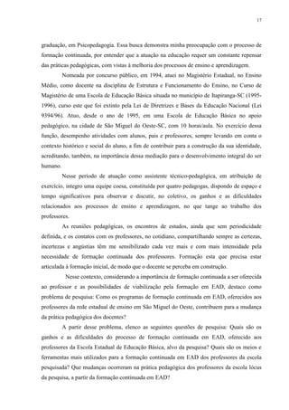 17

graduação, em Psicopedagogia. Essa busca demonstra minha preocupação com o processo de
formação continuada, por entender que a atuação na educação requer um constante repensar
das práticas pedagógicas, com vistas à melhoria dos processos de ensino e aprendizagem.
Nomeada por concurso público, em 1994, atuei no Magistério Estadual, no Ensino
Médio, como docente na disciplina de Estrutura e Funcionamento do Ensino, no Curso de
Magistério de uma Escola de Educação Básica situada no município de Itapiranga-SC (19951996), curso este que foi extinto pela Lei de Diretrizes e Bases da Educação Nacional (Lei
9394/96). Atuo, desde o ano de 1995, em uma Escola de Educação Básica no apoio
pedagógico, na cidade de São Miguel do Oeste-SC, com 10 horas/aula. No exercício dessa
função, desempenho atividades com alunos, pais e professores, sempre levando em conta o
contexto histórico e social do aluno, a fim de contribuir para a construção da sua identidade,
acreditando, também, na importância dessa mediação para o desenvolvimento integral do ser
humano.
Nesse período de atuação como assistente técnico-pedagógica, em atribuição de
exercício, integro uma equipe coesa, constituída por quatro pedagogas, dispondo de espaço e
tempo significativos para observar e discutir, no coletivo, os ganhos e as dificuldades
relacionados aos processos de ensino e aprendizagem, no que tange ao trabalho dos
professores.
As reuniões pedagógicas, os encontros de estudos, ainda que sem periodicidade
definida, e os contatos com os professores, no cotidiano, compartilhando sempre as certezas,
incertezas e angústias têm me sensibilizado cada vez mais e com mais intensidade pela
necessidade de formação continuada dos professores. Formação esta que precisa estar
articulada à formação inicial, de modo que o docente se perceba em construção.
Nesse contexto, considerando a importância de formação continuada a ser oferecida
ao professor e as possibilidades de viabilização pela formação em EAD, destaco como
problema de pesquisa: Como os programas de formação continuada em EAD, oferecidos aos
professores da rede estadual de ensino em São Miguel do Oeste, contribuem para a mudança
da prática pedagógica dos docentes?
A partir desse problema, elenco as seguintes questões de pesquisa: Quais são os
ganhos e as dificuldades do processo de formação continuada em EAD, oferecido aos
professores da Escola Estadual de Educação Básica, alvo da pesquisa? Quais são os meios e
ferramentas mais utilizados para a formação continuada em EAD dos professores da escola
pesquisada? Que mudanças ocorreram na prática pedagógica dos professores da escola lócus
da pesquisa, a partir da formação continuada em EAD?

 