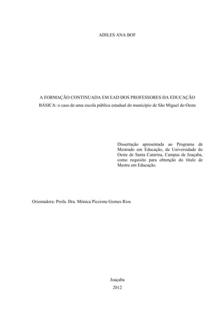 ADILES ANA BOF

A FORMAÇÃO CONTINUADA EM EAD DOS PROFESSORES DA EDUCAÇÃO
BÁSICA: o caso de uma escola pública estadual do município de São Miguel do Oeste

Dissertação apresentada ao Programa de
Mestrado em Educação, da Universidade do
Oeste de Santa Catarina, Campus de Joaçaba,
como requisito para obtenção do título de
Mestre em Educação.

Orientadora: Profa. Dra. Mônica Piccione Gomes Rios

Joaçaba
2012

 
