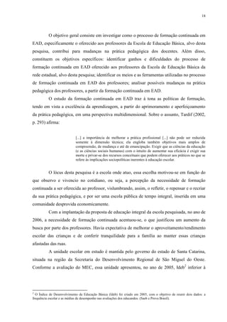 18

O objetivo geral consiste em investigar como o processo de formação continuada em
EAD, especificamente o oferecido aos professores da Escola de Educação Básica, alvo desta
pesquisa, contribui para mudanças na prática pedagógica dos docentes. Além disso,
constituem os objetivos específicos: identificar ganhos e dificuldades do processo de
formação continuada em EAD oferecido aos professores da Escola de Educação Básica da
rede estadual, alvo desta pesquisa; identificar os meios e as ferramentas utilizadas no processo
de formação continuada em EAD dos professores; analisar possíveis mudanças na prática
pedagógica dos professores, a partir da formação continuada em EAD.
O estudo da formação continuada em EAD traz à tona as políticas de formação,
tendo em vista a excelência da aprendizagem, a partir do aprimoramento e aperfeiçoamento
da prática pedagógica, em uma perspectiva multidimensional. Sobre o assunto, Tardif (2002,
p. 293) afirma:

[...] a importância de melhorar a prática profissional [...] não pode ser reduzida
somente à dimensão técnica; ela engloba também objetivos mais amplos de
compreensão, de mudança e até de emancipação. Exigir que as ciências da educação
(e as ciências sociais humanas) com o intuito de aumentar sua eficácia é exigir sua
morte e privar-se dos recursos conceituais que podem oferecer aos práticos no que se
refere às implicações sociopolíticas inerentes à educação escolar.

O lócus desta pesquisa é a escola onde atuo, essa escolha motivou-se em função do
que observo e vivencio no cotidiano, ou seja, a percepção da necessidade de formação
continuada a ser oferecida ao professor, vislumbrando, assim, o refletir, o repensar e o recriar
da sua prática pedagógica, e por ser uma escola pública de tempo integral, inserida em uma
comunidade desprovida economicamente.
Com a implantação da proposta de educação integral da escola pesquisada, no ano de
2006, a necessidade de formação continuada acentuou-se, o que justificou um aumento da
busca por parte dos professores. Havia expectativa de melhorar o aproveitamento/rendimento
escolar das crianças e de conferir tranquilidade para a família ao manter essas crianças
afastadas das ruas.
A unidade escolar em estudo é mantida pelo governo do estado de Santa Catarina,
situada na região da Secretaria do Desenvolvimento Regional de São Miguel do Oeste.
Conforme a avaliação do MEC, essa unidade apresentou, no ano de 2005, Ideb2 inferior à

2

O Índice de Desenvolvimento da Educação Básica (Ideb) foi criado em 2005, com o objetivo de reunir dois dados: a
frequência escolar e as médias de desempenho nas avaliações dos educandos. (Saeb e Prova Brasil).

 