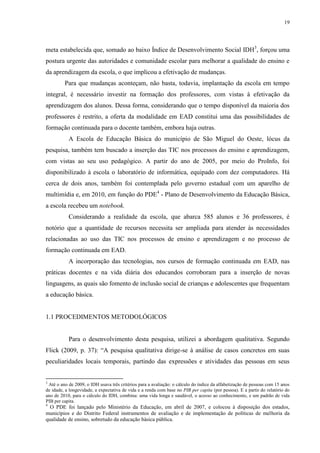 19

meta estabelecida que, somado ao baixo Índice de Desenvolvimento Social IDH3, forçou uma
postura urgente das autoridades e comunidade escolar para melhorar a qualidade do ensino e
da aprendizagem da escola, o que implicou a efetivação de mudanças.
Para que mudanças aconteçam, não basta, todavia, implantação da escola em tempo
integral, é necessário investir na formação dos professores, com vistas à efetivação da
aprendizagem dos alunos. Dessa forma, considerando que o tempo disponível da maioria dos
professores é restrito, a oferta da modalidade em EAD constitui uma das possibilidades de
formação continuada para o docente também, embora haja outras.
A Escola de Educação Básica do município de São Miguel do Oeste, lócus da
pesquisa, também tem buscado a inserção das TIC nos processos do ensino e aprendizagem,
com vistas ao seu uso pedagógico. A partir do ano de 2005, por meio do ProInfo, foi
disponibilizado à escola o laboratório de informática, equipado com dez computadores. Há
cerca de dois anos, também foi contemplada pelo governo estadual com um aparelho de
multimídia e, em 2010, em função do PDE4 - Plano de Desenvolvimento da Educação Básica,
a escola recebeu um notebook.
Considerando a realidade da escola, que abarca 585 alunos e 36 professores, é
notório que a quantidade de recursos necessita ser ampliada para atender às necessidades
relacionadas ao uso das TIC nos processos de ensino e aprendizagem e no processo de
formação continuada em EAD.
A incorporação das tecnologias, nos cursos de formação continuada em EAD, nas
práticas docentes e na vida diária dos educandos corroboram para a inserção de novas
linguagens, as quais são fomento de inclusão social de crianças e adolescentes que frequentam
a educação básica.

1.1 PROCEDIMENTOS METODOLÓGICOS

Para o desenvolvimento desta pesquisa, utilizei a abordagem qualitativa. Segundo
Flick (2009, p. 37): “A pesquisa qualitativa dirige-se à análise de casos concretos em suas
peculiaridades locais temporais, partindo das expressões e atividades das pessoas em seus

3

Até o ano de 2009, o IDH usava três critérios para a avaliação: o cálculo do índice da alfabetização de pessoas com 15 anos
de idade, a longevidade, a expectativa de vida e a renda com base no PIB per capita (por pessoa). E a partir do relatório do
ano de 2010, para o cálculo do IDH, combina: uma vida longa e saudável, o acesso ao conhecimento, e um padrão de vida
PIB per capita.
4

O PDE foi lançado pelo Ministério da Educação, em abril de 2007, e colocou à disposição dos estados,
municípios e do Distrito Federal instrumentos de avaliação e de implementação de políticas de melhoria da
qualidade de ensino, sobretudo da educação básica pública.

 