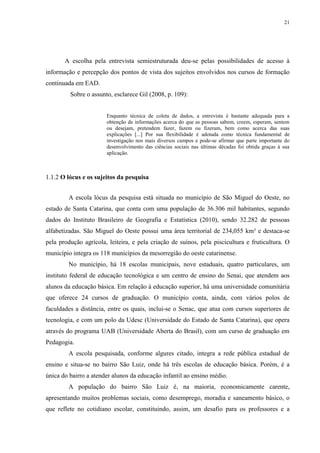 21

A escolha pela entrevista semiestruturada deu-se pelas possibilidades de acesso à
informação e percepção dos pontos de vista dos sujeitos envolvidos nos cursos de formação
continuada em EAD.
Sobre o assunto, esclarece Gil (2008, p. 109):

Enquanto técnica de coleta de dados, a entrevista é bastante adequada para a
obtenção de informações acerca do que as pessoas sabem, creem, esperam, sentem
ou desejam, pretendem fazer, fazem ou fizeram, bem como acerca das suas
explicações [...] Por sua flexibilidade é adotada como técnica fundamental de
investigação nos mais diversos campos e pode-se afirmar que parte importante do
desenvolvimento das ciências sociais nas últimas décadas foi obtida graças à sua
aplicação.

1.1.2 O lócus e os sujeitos da pesquisa
A escola lócus da pesquisa está situada no município de São Miguel do Oeste, no
estado de Santa Catarina, que conta com uma população de 36.306 mil habitantes, segundo
dados do Instituto Brasileiro de Geografia e Estatística (2010), sendo 32.282 de pessoas
alfabetizadas. São Miguel do Oeste possui uma área territorial de 234,055 km² e destaca-se
pela produção agrícola, leiteira, e pela criação de suínos, pela piscicultura e fruticultura. O
município integra os 118 municípios da mesorregião do oeste catarinense.
No município, há 18 escolas municipais, nove estaduais, quatro particulares, um
instituto federal de educação tecnológica e um centro de ensino do Senai, que atendem aos
alunos da educação básica. Em relação à educação superior, há uma universidade comunitária
que oferece 24 cursos de graduação. O município conta, ainda, com vários polos de
faculdades a distância, entre os quais, inclui-se o Senac, que atua com cursos superiores de
tecnologia, e com um polo da Udesc (Universidade do Estado de Santa Catarina), que opera
através do programa UAB (Universidade Aberta do Brasil), com um curso de graduação em
Pedagogia.
A escola pesquisada, conforme algures citado, integra a rede pública estadual de
ensino e situa-se no bairro São Luiz, onde há três escolas de educação básica. Porém, é a
única do bairro a atender alunos da educação infantil ao ensino médio.
A população do bairro São Luiz é, na maioria, economicamente carente,
apresentando muitos problemas sociais, como desemprego, moradia e saneamento básico, o
que reflete no cotidiano escolar, constituindo, assim, um desafio para os professores e a

 