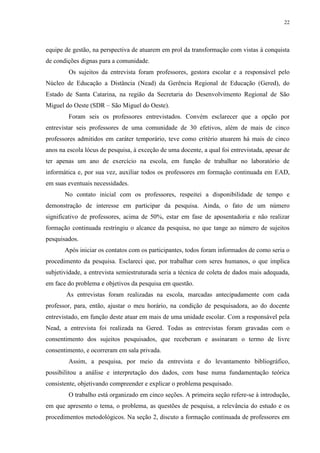 22

equipe de gestão, na perspectiva de atuarem em prol da transformação com vistas à conquista
de condições dignas para a comunidade.
Os sujeitos da entrevista foram professores, gestora escolar e a responsável pelo
Núcleo de Educação a Distância (Nead) da Gerência Regional de Educação (Gered), do
Estado de Santa Catarina, na região da Secretaria do Desenvolvimento Regional de São
Miguel do Oeste (SDR – São Miguel do Oeste).
Foram seis os professores entrevistados. Convém esclarecer que a opção por
entrevistar seis professores de uma comunidade de 30 efetivos, além de mais de cinco
professores admitidos em caráter temporário, teve como critério atuarem há mais de cinco
anos na escola lócus de pesquisa, à exceção de uma docente, a qual foi entrevistada, apesar de
ter apenas um ano de exercício na escola, em função de trabalhar no laboratório de
informática e, por sua vez, auxiliar todos os professores em formação continuada em EAD,
em suas eventuais necessidades.
No contato inicial com os professores, respeitei a disponibilidade de tempo e
demonstração de interesse em participar da pesquisa. Ainda, o fato de um número
significativo de professores, acima de 50%, estar em fase de aposentadoria e não realizar
formação continuada restringiu o alcance da pesquisa, no que tange ao número de sujeitos
pesquisados.
Após iniciar os contatos com os participantes, todos foram informados de como seria o
procedimento da pesquisa. Esclareci que, por trabalhar com seres humanos, o que implica
subjetividade, a entrevista semiestruturada seria a técnica de coleta de dados mais adequada,
em face do problema e objetivos da pesquisa em questão.
As entrevistas foram realizadas na escola, marcadas antecipadamente com cada
professor, para, então, ajustar o meu horário, na condição de pesquisadora, ao do docente
entrevistado, em função deste atuar em mais de uma unidade escolar. Com a responsável pela
Nead, a entrevista foi realizada na Gered. Todas as entrevistas foram gravadas com o
consentimento dos sujeitos pesquisados, que receberam e assinaram o termo de livre
consentimento, e ocorreram em sala privada.
Assim, a pesquisa, por meio da entrevista e do levantamento bibliográfico,
possibilitou a análise e interpretação dos dados, com base numa fundamentação teórica
consistente, objetivando compreender e explicar o problema pesquisado.
O trabalho está organizado em cinco seções. A primeira seção refere-se à introdução,
em que apresento o tema, o problema, as questões de pesquisa, a relevância do estudo e os
procedimentos metodológicos. Na seção 2, discuto a formação continuada de professores em

 