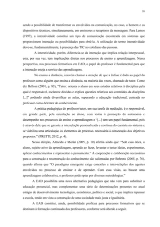26

sendo a possibilidade de transformar os envolvidos na comunicação, no caso, o homem e os
dispositivos técnicos, simultaneamente, em emissores e receptores da mensagem. Para Lemos
(1997), a interatividade constitui um tipo de comunicação encontrada em sistemas que
proporcionem interação ou possibilidades para obtê-la. A utilização do termo interatividade
deve-se, fundamentalmente, à presença das TIC no cotidiano das pessoas.
A interatividade, porém, diferencia-se da interação que implica relação interpessoal,
esta, por sua vez, tem implicações diretas nos processos de ensino e aprendizagem. Nessa
perspectiva, nos processos formativos em EAD, o papel do professor é fundamental para que
a interação esteja a serviço das aprendizagens.
No ensino a distância, convém chamar a atenção de que a ênfase é dada ao papel do
professor como alguém que ensina a distância, na maioria das vezes, chamado de tutor. Como
diz Belloni (2001, p. 83), “Tutor: orienta o aluno em seus estudos relativos à disciplina pela
qual é responsável, esclarece dúvidas e explica questões relativas aos conteúdos da disciplina
[...]” podendo ainda diversificar as aulas, superando a educação tradicional, centrada no
professor como detentor do conhecimento.
A prática pedagógica do professor/tutor, em sua tarefa de mediação, é o responsável,
em grande parte, pela orientação ao aluno, com vistas à promoção da autonomia e
desempenho nos processos de ensino e aprendizagem e “[...] tem um papel fundamental, pois
é através dele que se garante a interrelação personalizada e contínua do cursista no sistema e
se viabiliza uma articulação os elementos do processo, necessária à consecução dos objetivos
propostos.” (PRETTI, 2012, p. 4).
Nessa direção, Almeida e Morán (2005, p. 10) afirma ainda que: “Sob essa ótica, o
aluno, sujeito ativo da aprendizagem, aprende ao fazer, levantar e testar ideias, experimentar,
aplicar conhecimentos e representar o pensamento.” A cooperação e colaboração necessárias
para a construção e reconstrução do conhecimento são salientadas por Behrens (2005, p. 76),
quando afirma que “O paradigma emergente exige conexões e inter-relações dos agentes
envolvidos no processo de ensinar e de aprender. Com essa visão, ao buscar uma
aprendizagem colaborativa, o professor pode optar por diversas metodologias.”
A EAD possibilita uma nova alternativa pedagógica que não vem para substituir a
educação presencial, mas complementar uma série de determinações presentes no atual
estágio de desenvolvimento tecnológico, econômico, político e social, o que implica repensar
a escola, tendo em vista a construção de uma sociedade mais justa e igualitária.
A EAD constitui, ainda, possibilidade profícua para processos formativos que se
destinam à formação continuada dos professores, conforme será abordo a seguir.

 