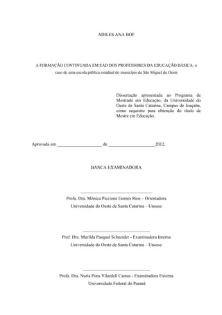 ADILES ANA BOF

A FORMAÇÃO CONTINUADA EM EAD DOS PROFESSORES DA EDUCAÇÃO BÁSICA: o
caso de uma escola pública estadual do município de São Miguel do Oeste

Dissertação apresentada ao Programa de
Mestrado em Educação, da Universidade do
Oeste de Santa Catarina, Campus de Joaçaba,
como requisito para obtenção do título de
Mestre em Educação.

Aprovada em ____________________ de _____________________2012.

BANCA EXAMINADORA

________________________________
Profa. Dra. Mônica Piccione Gomes Rios – Orientadora
Universidade do Oeste de Santa Catarina – Unoesc

______________________________
Prof. Dra. Marilda Pasqual Schneider - Examinadora Interna
Universidade do Oeste de Santa Catarina – Unoesc

______________________________
Profa. Dra. Nuria Pons Vilardell Camas - Examinadora Externa
Universidade Federal do Paraná

 