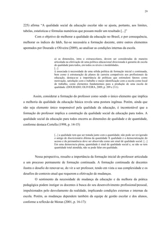 29

225) afirma “A qualidade social da educação escolar não se ajusta, portanto, aos limites,
tabelas, estatísticas e fórmulas numéricas que possam medir um resultado [...]”
Com o objetivo de melhorar a qualidade da educação no Brasil, e por consequência,
melhorar os índices do Ideb, faz-se necessária a formação docente, entre outros elementos
apontados por Dourado e Oliveira (2009), ao analisar as condições internas da escola.

a) as dimensões, intra e extraescolares, devem ser consideradas de maneira
articulada na efetivação de uma política educacional direcionada à garantia de escola
de qualidade para todos, em todos os níveis e modalidades.
[...]
i) associada à necessidade de uma sólida política de formação inicial e continuada,
bem como à estruturação de planos de carreira compatíveis aos profissionais da
educação, destaca-se a importância de políticas que estimulem fatores como
motivação, satisfação com o trabalho e maior identificação com a escola como local
de trabalho, como elementos fundamentais para a produção de uma escola de
qualidade. (DOURADO; OLIVEIRA, 2009, p. 209 e 211).

Assim, considerar a formação do professor como sendo o único elemento que implica
a melhoria da qualidade da educação básica revela uma postura ingênua. Porém, ainda que
não seja elemento único responsável pela qualidade da educação, é incontestável que a
formação do professor implica a construção da qualidade social da educação para todos. A
qualidade social da educação para todos encerra as dimensões de qualidade e de quantidade,
conforme destaca Cortella (1998, p. 14-15)
[...] a qualidade tem que ser tratada junto com a quantidade; não pode ser revigorado
o antigo de discricionário dilema da quantidade X qualidade e a democratização do
acesso e da permanência deve ser absorvida como um sinal de qualidade social. [...]
Em uma democracia plena, quantidade é sinal de qualidade social e, se não se tem
quantidade total atendida, não se pode falar em qualidade.

Nessa perspectiva, ressalto a importância da formação inicial do professor articulada
a um processo permanente de formação continuada. A formação continuada de docentes
ilustra o desafio do renovar-se, do vir a ser professor, tendo em vista a sua complexidade e os
desafios do contexto atual que requerem a efetivação de mudanças.
O sentimento da necessidade de mudança da educação e da melhora da prática
pedagógica podem instigar os docentes à busca do seu desenvolvimento profissional/pessoal,
impulsionados pelo desvelamento da realidade, implicando condições externas e internas da
escola. Porém, as mudanças dependem também da equipe de gestão escolar e dos alunos,
conforme a reflexão de Moran (2001, p. 16-17):

 