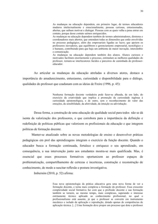 30

As mudanças na educação dependem, em primeiro lugar, de termos educadores
maduros intelectualmente e emocionalmente, pessoas curiosas, entusiasmadas,
abertas, que saibam motivar e dialogar. Pessoas com as quais valha a pena entrar em
contato, porque desse contato saímos enriquecidos.
As mudanças na educação dependem também de termos administradores, diretores e
coordenadores mais abertos, que entendam todas as dimensões que estão envolvidas
no processo pedagógico, além das empresariais ligadas ao lucro; que apoiem os
professores inovadores, que equilibrem o gerenciamento empresarial, tecnológico e
o humano, contribuindo para que haja um ambiente de maior inovação, intercâmbio
e comunicação.
As mudanças na educação dependem também dos alunos. Alunos curiosos e
motivados facilitam enormemente o processo, estimulam as melhores qualidades do
professor, tornam-se interlocutores lúcidos e parceiros de caminhada do professoreducador.

Ao articular as mudanças da educação atreladas a diversos atores, destaco a
importância do amadurecimento, entusiasmo, curiosidade e disponibilidade para o diálogo,
qualidades do professor que coadunam com as ideias de Freire (1996, p. 45):

Nenhuma formação docente verdadeira pode fazer-se alheada, de um lado, do
exercício da criatividade que implica a promoção da curiosidade ingênua à
curiosidade epistemológica, e de outro, sem o reconhecimento do valor das
emoções, da sensibilidade, da afetividade, da intuição ou adivinhação.

Dessa forma, a construção de uma educação de qualidade social para todos não se dá
isenta da valorização dos professores, o que corrobora para a importância da definição e
redefinição de políticas públicas que valorizem os profissionais da educação e que integrem
políticas de formação docente.
Manter-se atualizado sobre as novas metodologias de ensino e desenvolver práticas
pedagógicas em prol das aprendizagens integram o exercício da função docente. Quando o
educador busca a formação continuada, fortalece e enriquece o seu aprendizado, em
consequência, a sua intervenção junto aos estudantes mostra-se mais qualificada. Mas, é
essencial que esses processos formativos oportunizem ao professor espaços de
problematização, compartilhamento de certezas e incertezas, construção e reconstrução de
conhecimento, de modo a suscitar reflexão e postura investigativa.
Imbernón (2010, p. 52) afirma:

Essa nova epistemologia da prática educativa gera uma nova forma de ver a
formação docente, e torna mais complexa a formação do professor. Essa crescente
complexidade social formativa faz com que a profissão docente e sua formação
também se tornem, ao mesmo tempo, mais complexas, superando o interesse
estritamente técnico aplicado ao conhecimento profissional, no qual o
profissionalismo está ausente, já que o professor se converte em instrumento
mecânico e isolado de aplicação e reprodução, dotado apenas de competências de
aplicação técnica. [...] Uma formação deve propor um processo que dote o professor

 