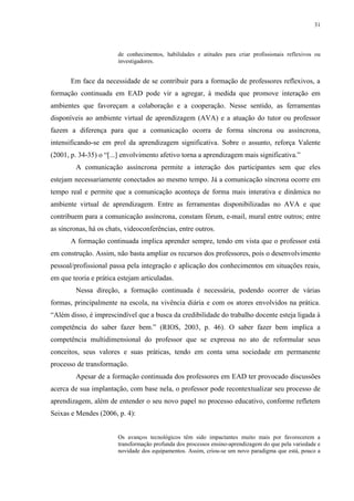31

de conhecimentos, habilidades e atitudes para criar profissionais reflexivos ou
investigadores.

Em face da necessidade de se contribuir para a formação de professores reflexivos, a
formação continuada em EAD pode vir a agregar, à medida que promove interação em
ambientes que favoreçam a colaboração e a cooperação. Nesse sentido, as ferramentas
disponíveis ao ambiente virtual de aprendizagem (AVA) e a atuação do tutor ou professor
fazem a diferença para que a comunicação ocorra de forma síncrona ou assíncrona,
intensificando-se em prol da aprendizagem significativa. Sobre o assunto, reforça Valente
(2001, p. 34-35) o “[...] envolvimento afetivo torna a aprendizagem mais significativa.”
A comunicação assíncrona permite a interação dos participantes sem que eles
estejam necessariamente conectados ao mesmo tempo. Já a comunicação síncrona ocorre em
tempo real e permite que a comunicação aconteça de forma mais interativa e dinâmica no
ambiente virtual de aprendizagem. Entre as ferramentas disponibilizadas no AVA e que
contribuem para a comunicação assíncrona, constam fórum, e-mail, mural entre outros; entre
as síncronas, há os chats, videoconferências, entre outros.
A formação continuada implica aprender sempre, tendo em vista que o professor está
em construção. Assim, não basta ampliar os recursos dos professores, pois o desenvolvimento
pessoal/profissional passa pela integração e aplicação dos conhecimentos em situações reais,
em que teoria e prática estejam articuladas.
Nessa direção, a formação continuada é necessária, podendo ocorrer de várias
formas, principalmente na escola, na vivência diária e com os atores envolvidos na prática.
“Além disso, é imprescindível que a busca da credibilidade do trabalho docente esteja ligada à
competência do saber fazer bem.” (RIOS, 2003, p. 46). O saber fazer bem implica a
competência multidimensional do professor que se expressa no ato de reformular seus
conceitos, seus valores e suas práticas, tendo em conta uma sociedade em permanente
processo de transformação.
Apesar de a formação continuada dos professores em EAD ter provocado discussões
acerca de sua implantação, com base nela, o professor pode recontextualizar seu processo de
aprendizagem, além de entender o seu novo papel no processo educativo, conforme refletem
Seixas e Mendes (2006, p. 4):

Os avanços tecnológicos têm sido impactantes muito mais por favorecerem a
transformação profunda dos processos ensino-aprendizagem do que pela variedade e
novidade dos equipamentos. Assim, criou-se um novo paradigma que está, pouco a

 