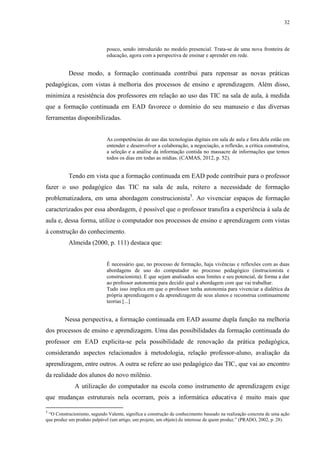 32

pouco, sendo introduzido no modelo presencial. Trata-se de uma nova fronteira de
educação, agora com a perspectiva de ensinar e aprender em rede.

Desse modo, a formação continuada contribui para repensar as novas práticas
pedagógicas, com vistas à melhoria dos processos de ensino e aprendizagem. Além disso,
minimiza a resistência dos professores em relação ao uso das TIC na sala de aula, à medida
que a formação continuada em EAD favorece o domínio do seu manuseio e das diversas
ferramentas disponibilizadas.

As competências do uso das tecnologias digitais em sala de aula e fora dela estão em
entender e desenvolver a colaboração, a negociação, a reflexão, a crítica construtiva,
a seleção e a análise da informação contida no massacre de informações que temos
todos os dias em todas as mídias. (CAMAS, 2012, p. 52).

Tendo em vista que a formação continuada em EAD pode contribuir para o professor
fazer o uso pedagógico das TIC na sala de aula, reitero a necessidade de formação
problematizadora, em uma abordagem construcionista5. Ao vivenciar espaços de formação
caracterizados por essa abordagem, é possível que o professor transfira a experiência à sala de
aula e, dessa forma, utilize o computador nos processos de ensino e aprendizagem com vistas
à construção do conhecimento.
Almeida (2000, p. 111) destaca que:

É necessário que, no processo de formação, haja vivências e reflexões com as duas
abordagens de uso do computador no processo pedagógico (instrucionista e
construcionista). E que sejam analisados seus limites e seu potencial, de forma a dar
ao professor autonomia para decidir qual a abordagem com que vai trabalhar.
Tudo isso implica em que o professor tenha autonomia para vivenciar a dialética da
própria aprendizagem e da aprendizagem de seus alunos e reconstrua continuamente
teorias [...]

Nessa perspectiva, a formação continuada em EAD assume dupla função na melhoria
dos processos de ensino e aprendizagem. Uma das possibilidades da formação continuada do
professor em EAD explicita-se pela possibilidade de renovação da prática pedagógica,
considerando aspectos relacionados à metodologia, relação professor-aluno, avaliação da
aprendizagem, entre outros. A outra se refere ao uso pedagógico das TIC, que vai ao encontro
da realidade dos alunos do novo milênio.
A utilização do computador na escola como instrumento de aprendizagem exige
que mudanças estruturais nela ocorram, pois a informática educativa é muito mais que
5

“O Construcionismo, segundo Valente, significa a construção de conhecimento baseado na realização concreta de uma ação
que produz um produto palpável (um artigo, um projeto, um objeto) de interesse de quem produz.” (PRADO, 2002, p. 28).

 
