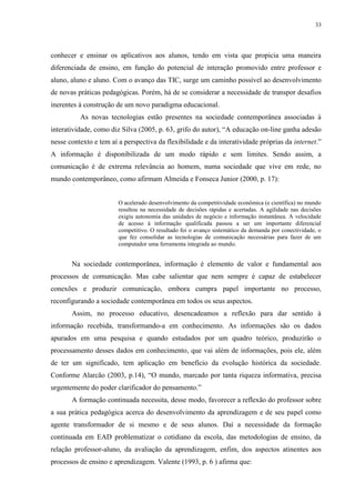 33

conhecer e ensinar os aplicativos aos alunos, tendo em vista que propicia uma maneira
diferenciada de ensino, em função do potencial de interação promovido entre professor e
aluno, aluno e aluno. Com o avanço das TIC, surge um caminho possível ao desenvolvimento
de novas práticas pedagógicas. Porém, há de se considerar a necessidade de transpor desafios
inerentes à construção de um novo paradigma educacional.
As novas tecnologias estão presentes na sociedade contemporânea associadas à
interatividade, como diz Silva (2005, p. 63, grifo do autor), “A educação on-line ganha adesão
nesse contexto e tem aí a perspectiva da flexibilidade e da interatividade próprias da internet.”
A informação é disponibilizada de um modo rápido e sem limites. Sendo assim, a
comunicação é de extrema relevância ao homem, numa sociedade que vive em rede, no
mundo contemporâneo, como afirmam Almeida e Fonseca Junior (2000, p. 17):

O acelerado desenvolvimento da competitividade econômica (e científica) no mundo
resultou na necessidade de decisões rápidas e acertadas. A agilidade nas decisões
exigiu autonomia das unidades de negócio e informação instantânea. A velocidade
de acesso à informação qualificada passou a ser um importante diferencial
competitivo. O resultado foi o avanço sistemático da demanda por conectividade, o
que fez consolidar as tecnologias de comunicação necessárias para fazer de um
computador uma ferramenta integrada ao mundo.

Na sociedade contemporânea, informação é elemento de valor e fundamental aos
processos de comunicação. Mas cabe salientar que nem sempre é capaz de estabelecer
conexões e produzir comunicação, embora cumpra papel importante no processo,
reconfigurando a sociedade contemporânea em todos os seus aspectos.
Assim, no processo educativo, desencadeamos a reflexão para dar sentido à
informação recebida, transformando-a em conhecimento. As informações são os dados
apurados em uma pesquisa e quando estudados por um quadro teórico, produzirão o
processamento desses dados em conhecimento, que vai além de informações, pois ele, além
de ter um significado, tem aplicação em benefício da evolução histórica da sociedade.
Conforme Alarcão (2003, p.14), “O mundo, marcado por tanta riqueza informativa, precisa
urgentemente do poder clarificador do pensamento.”
A formação continuada necessita, desse modo, favorecer a reflexão do professor sobre
a sua prática pedagógica acerca do desenvolvimento da aprendizagem e de seu papel como
agente transformador de si mesmo e de seus alunos. Daí a necessidade da formação
continuada em EAD problematizar o cotidiano da escola, das metodologias de ensino, da
relação professor-aluno, da avaliação da aprendizagem, enfim, dos aspectos atinentes aos
processos de ensino e aprendizagem. Valente (1993, p. 6 ) afirma que:

 