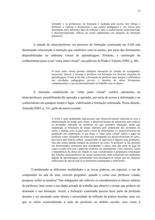 35

formador e os professores em formação é mediada pela escrita. Isto obriga o
professor a explicar e documentar a sua prática pedagógica e cria meios para
articulação entre diferentes tipos de reflexão e entre o conhecimento contextualizado
e descontextualizado, difíceis de serem implantados em situações de formação
presencial.

A atitude do aluno/professor em processo de formação continuada em EAD está
diretamente relacionada à interação que estabelece com os tutores, por meio das ferramentas
disponibilizadas no ambiente virtual de aprendizagem. Portanto, a construção do
conhecimento passa a um “estar junto virtual”, nas palavras de Prado e Valente (2002, p. 48):

O estar junto virtual permite múltiplas interações no sentido de acompanhar,
assessorar, intervir e orientar o professor em formação em diversas situações de
aprendizagem. Como já foi dito, a formação do professor para integrar a informática
nas atividades pedagógicas envolve o domínio de várias ferramentas
computacionais, a sua recontextualização no trabalho com os alunos.

A interação estabelecida no “estar junto virtual” confere autonomia ao
aluno/professor, possibilitando-lhe aprender a aprender, por meio do acesso à informação e ao
conhecimento em qualquer tempo e lugar, viabilizando a formação continuada. Nessa direção,
Almeida (2003, p. 331, grifo do autor) ressalta:

A EAD é uma modalidade educacional cujo desenvolvimento relaciona-se com a
administração do tempo pelo aluno, o desenvolvimento da autonomia para realizar
as atividades indicadas no momento em que considere adequado, desde que
respeitadas as limitações de tempo impostas pelo andamento das atividades do
curso, o diálogo com os pares para a troca de informações e o desenvolvimento de
produções em colaboração. A par disso, o ''estar junto virtual'' indica o papel do
professor como orientador do aluno que acompanha seu desenvolvimento no curso,
provoca-o para fazê-lo refletir, compreender os equívocos e depurar suas produções,
mas não indica plantão integral do professor no curso. O professor se faz presente
em determinados momentos para acompanhar o aluno, mas não entra no jogo de
corpo a corpo nem tem o papel de controlar seu desempenho. Caso contrário, criará
a dependência do aluno em relação às suas considerações e perpetuará a hierarquia
das relações aluno-professor do ensino instrucional, mais sofisticado nos ambientes
digitais de aprendizagem, perpetuando uma abordagem de ensino que em situações
tradicionais de sala de aula já se mostraram inadequadas e ineficientes.

Considerando as diferentes modalidades e as novas práticas, em especial, o uso do
computador na sala de aula, convém perguntar: quando e como esse professor estuda,
pesquisa, enfim se atualiza? Tais indagações são cabíveis se considerarmos os baixos salários
do professor, bem como a sua dupla jornada de trabalho que absorve o tempo que poderia ser
destinado a sua formação. Assim, a formação continuada precisa fazer parte da profissão
docente e ser encarada como direito e necessidade de reflexão da prática docente, uma vez
que se refere essencialmente à ação do professor no âmbito escolar, com vistas à

 