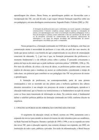 36

aprendizagem dos alunos. Dessa forma, as aprendizagens podem ser favorecidas com a
incorporação das TIC, em sala de aula, o que requer oferecer formação específica sobre seu
uso pedagógico, em uma abordagem construcionista. Segundo Prado e Valente (2002, p. 28):

A formação de professores para usar a informática na escola segundo a abordagem
construcionista é bastante complexa, porque implica repensar as concepções de
ensino e de aprendizagem com vistas à reconstrução da prática pedagógica. Com a
base da formação é a prática, temos enfatizado o fato de o professor da sala de aula
ou da disciplina curricular ter conhecimento dos potenciais educacionais da
informática e ser capaz de integrar atividades não informatizadas de ensinoaprendizagem e atividades que usam o computador.

Nessa perspectiva, a formação continuada em EAD deve ser dialógica, com base em
comunicação atenta à necessidade do professor e à sua vida, em prol dos seus anseios, de
modo que possa realizar a sua história de agir compromissado no seu dever de emancipação
consciente do educando, “[...] por isso é que, na formação permanente dos professores, o
momento fundamental é o da reflexão crítica sobre a prática. É pensando criticamente a
prática de hoje ou de ontem que se pode melhorar a próxima prática.” (FREIRE, 1996, p. 39).
Por meio da reflexão, da crítica e da troca de ideias, os professores podem atuar como uma
espécie de alavanca para a mudança no acesso ao conhecimento, considerando o tempo de
cada aluno, seu potencial para contribuir no uso pedagógico das TIC nos processos de ensino
e aprendizagem.
A formação de professores, na contemporaneidade, parte de uma postura
emancipadora e tem se mostrado um dos pilares para a melhoria qualitativa dos saberes
docentes necessários à sua atuação nos processos de ensino e aprendizagem, opondo-se à
educação tradicional, que se baseava no instrucionismo e se fundamentava na ação de ensinar
como se fosse mera transmissão de informação ao aluno. No contexto atual, é fundamental
definir e redefinir políticas públicas de formação continuada em EAD, conforme discuto na
sequência.

2. 3 POLÍTICAS PÚBLICAS DE FORMAÇÃO CONTINUADA EM EAD

O surgimento da educação virtual, no Brasil, ocorreu em 1994, juntamente com a
expansão da internet para atender ao desenvolvimento da rede telemática para uso acadêmico,
na Rede Nacional de Pesquisa. Durante o período de 1995 e 1996, o uso se expande em torno
das novas TIC, para a educação superior, mas somente alcançou sua expansão, em 2002, em
instituições de todo o país, públicas e privadas. Em razão da informatização, o Brasil buscou

 