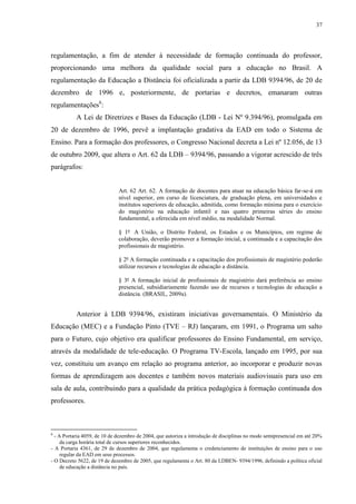 37

regulamentação, a fim de atender à necessidade de formação continuada do professor,
proporcionando uma melhora da qualidade social para a educação no Brasil. A
regulamentação da Educação a Distância foi oficializada a partir da LDB 9394/96, de 20 de
dezembro de 1996 e, posteriormente, de portarias e decretos, emanaram outras
regulamentações6:
A Lei de Diretrizes e Bases da Educação (LDB - Lei Nº 9.394/96), promulgada em
20 de dezembro de 1996, prevê a implantação gradativa da EAD em todo o Sistema de
Ensino. Para a formação dos professores, o Congresso Nacional decreta a Lei nº 12.056, de 13
de outubro 2009, que altera o Art. 62 da LDB – 9394/96, passando a vigorar acrescido de três
parágrafos:

Art. 62 Art. 62. A formação de docentes para atuar na educação básica far-se-á em
nível superior, em curso de licenciatura, de graduação plena, em universidades e
institutos superiores de educação, admitida, como formação mínima para o exercício
do magistério na educação infantil e nas quatro primeiras séries do ensino
fundamental, a oferecida em nível médio, na modalidade Normal.
§ 1º A União, o Distrito Federal, os Estados e os Municípios, em regime de
colaboração, deverão promover a formação inicial, a continuada e a capacitação dos
profissionais de magistério.
§ 2º A formação continuada e a capacitação dos profissionais de magistério poderão
utilizar recursos e tecnologias de educação a distância.
§ 3º A formação inicial de profissionais de magistério dará preferência ao ensino
presencial, subsidiariamente fazendo uso de recursos e tecnologias de educação a
distância. (BRASIL, 2009a).

Anterior à LDB 9394/96, existiram iniciativas governamentais. O Ministério da
Educação (MEC) e a Fundação Pinto (TVE – RJ) lançaram, em 1991, o Programa um salto
para o Futuro, cujo objetivo era qualificar professores do Ensino Fundamental, em serviço,
através da modalidade de tele-educação. O Programa TV-Escola, lançado em 1995, por sua
vez, constituiu um avanço em relação ao programa anterior, ao incorporar e produzir novas
formas de aprendizagem aos docentes e também novos materiais audiovisuais para uso em
sala de aula, contribuindo para a qualidade da prática pedagógica à formação continuada dos
professores.

6

- A Portaria 4059, de 10 de dezembro de 2004, que autoriza a introdução de disciplinas no modo semipresencial em até 20%
da carga horária total de cursos superiores reconhecidos.
- A Portaria 4361, de 29 de dezembro de 2004, que regulamenta o credenciamento de instituições de ensino para o uso
regular da EAD em seus processos.
- O Decreto 5622, de 19 de dezembro de 2005, que regulamenta o Art. 80 da LDBEN- 9394/1996, definindo a política oficial
de educação a distância no país.

 