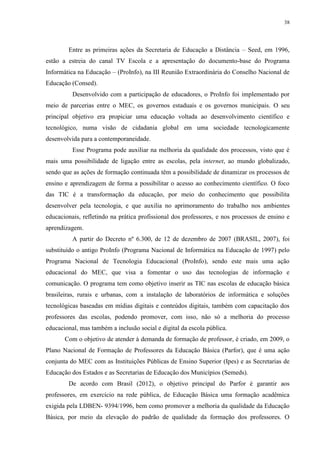 38

Entre as primeiras ações da Secretaria de Educação a Distância – Seed, em 1996,
estão a estreia do canal TV Escola e a apresentação do documento-base do Programa
Informática na Educação – (ProInfo), na III Reunião Extraordinária do Conselho Nacional de
Educação (Consed).
Desenvolvido com a participação de educadores, o ProInfo foi implementado por
meio de parcerias entre o MEC, os governos estaduais e os governos municipais. O seu
principal objetivo era propiciar uma educação voltada ao desenvolvimento científico e
tecnológico, numa visão de cidadania global em uma sociedade tecnologicamente
desenvolvida para a contemporaneidade.
Esse Programa pode auxiliar na melhoria da qualidade dos processos, visto que é
mais uma possibilidade de ligação entre as escolas, pela internet, ao mundo globalizado,
sendo que as ações de formação continuada têm a possibilidade de dinamizar os processos de
ensino e aprendizagem de forma a possibilitar o acesso ao conhecimento científico. O foco
das TIC é a transformação da educação, por meio do conhecimento que possibilita
desenvolver pela tecnologia, e que auxilia no aprimoramento do trabalho nos ambientes
educacionais, refletindo na prática profissional dos professores, e nos processos de ensino e
aprendizagem.
A partir do Decreto nº 6.300, de 12 de dezembro de 2007 (BRASIL, 2007), foi
substituído o antigo ProInfo (Programa Nacional de Informática na Educação de 1997) pelo
Programa Nacional de Tecnologia Educacional (ProInfo), sendo este mais uma ação
educacional do MEC, que visa a fomentar o uso das tecnologias de informação e
comunicação. O programa tem como objetivo inserir as TIC nas escolas de educação básica
brasileiras, rurais e urbanas, com a instalação de laboratórios de informática e soluções
tecnológicas baseadas em mídias digitais e conteúdos digitais, também com capacitação dos
professores das escolas, podendo promover, com isso, não só a melhoria do processo
educacional, mas também a inclusão social e digital da escola pública.
Com o objetivo de atender à demanda de formação de professor, é criado, em 2009, o
Plano Nacional de Formação de Professores da Educação Básica (Parfor), que é uma ação
conjunta do MEC com as Instituições Públicas de Ensino Superior (Ipes) e as Secretarias de
Educação dos Estados e as Secretarias de Educação dos Municípios (Semeds).
De acordo com Brasil (2012), o objetivo principal do Parfor é garantir aos
professores, em exercício na rede pública, de Educação Básica uma formação acadêmica
exigida pela LDBEN- 9394/1996, bem como promover a melhoria da qualidade da Educação
Básica, por meio da elevação do padrão de qualidade da formação dos professores. O

 