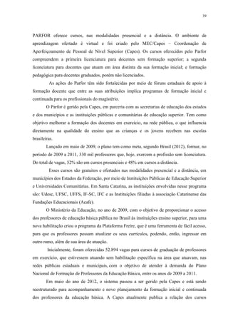 39

PARFOR oferece cursos, nas modalidades presencial e a distância. O ambiente de
aprendizagem ofertado é virtual e foi criado pelo MEC/Capes – Coordenação de
Aperfeiçoamento de Pessoal de Nível Superior (Capes). Os cursos oferecidos pelo Parfor
compreendem a primeira licenciatura para docentes sem formação superior; a segunda
licenciatura para docentes que atuam em área distinta da sua formação inicial; e formação
pedagógica para docentes graduados, porém não licenciados.
As ações do Parfor têm sido fortalecidas por meio de fóruns estaduais de apoio à
formação docente que entre as suas atribuições implica programas de formação inicial e
continuada para os profissionais do magistério.
O Parfor é gerido pela Capes, em parceria com as secretarias de educação dos estados
e dos municípios e as instituições públicas e comunitárias de educação superior. Tem como
objetivo melhorar a formação dos docentes em exercício, na rede pública, o que influencia
diretamente na qualidade do ensino que as crianças e os jovens recebem nas escolas
brasileiras.
Lançado em maio de 2009, o plano tem como meta, segundo Brasil (2012), formar, no
período de 2009 a 2011, 330 mil professores que, hoje, exercem a profissão sem licenciatura.
Do total de vagas, 52% são em cursos presenciais e 48% em cursos a distância.
Esses cursos são gratuitos e ofertados nas modalidades presencial e a distância, em
municípios dos Estados da Federação, por meio de Instituições Públicas de Educação Superior
e Universidades Comunitárias. Em Santa Catarina, as instituições envolvidas nesse programa
são: Udesc, UFSC, UFFS, IF-SC, IFC e as Instituições filiadas à associação Catarinense das
Fundações Educacionais (Acafe).
O Ministério da Educação, no ano de 2009, com o objetivo de proporcionar o acesso
dos professores de educação básica pública no Brasil às instituições ensino superior, para uma
nova habilitação criou o programa da Plataforma Freire, que é uma ferramenta de fácil acesso,
para que os professores possam atualizar os seus currículos, podendo, então, ingressar em
outro ramo, além de sua área de atuação.
Inicialmente, foram oferecidas 52.894 vagas para cursos de graduação de professores
em exercício, que estivessem atuando sem habilitação específica na área que atuavam, nas
redes públicas estaduais e municipais, com o objetivo de atender à demanda do Plano
Nacional de Formação de Professores da Educação Básica, entre os anos de 2009 a 2011.
Em maio do ano de 2012, o sistema passou a ser gerido pela Capes e está sendo
reestruturado para acompanhamento e novo planejamento da formação inicial e continuada
dos professores da educação básica. A Capes atualmente publica a relação dos cursos

 