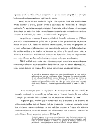 40

superiores ofertados pelas instituições superiores aos professores da rede pública da educação
básica; as universidades realizam a matrícula dos alunos.
Desde a reestruturação do sistema e após a efetivação das matrículas, as instituições
devem informar a evasão, quando ocorre a desistência dos professores da formação
continuada. As secretarias municipais e estaduais de educação podem informar a demanda por
formação de sua rede. E os dados dos professores cadastrados são acompanhados via dados
cadastrais da plataforma, no sentido de acompanhamento do programa.
A revisita aos programas de governo voltados à formação continuada em EAD dos
professores possibilita constatar que se trata de política recente que se acentuou na primeira
década do século XXI. Ainda que nas duas últimas décadas, por meio dos programas de
governo, tenham sido criados subsídios com o propósito de aprimorar o trabalho pedagógico
das escolas públicas, e de auxiliar os processos de ensino e de aprendizagem, como a
instalação de laboratórios de informática, formação dos professores, existe um longo caminho
a ser percorrido para que haja melhoria dos processos do ensino e da aprendizagem.
Não é novidade que o nosso país enfrenta um gargalo na educação, com professores
sem formação adequada e com necessidade de se atualizar, o que nos remete a Freire (2000),
pois o homem é um ser em processo de vir a ser, o que implica a educação permanente.
A educação é permanente não por que certa linha ideológica ou certa posição
política ou certo interesse econômico o exijam. A educação é permanente na razão,
de um lado, da finitude do ser humano, de outro, da consciência que ele tem de
finitude. Mas ainda, pelo falto de, ao longo da história, ter incorporado à sua
natureza não apenas saber que vivia mas saber que sabia e, assim, saber que podia
saber mais. A educação e a formação permanente se fundam aí. (FREIRE, 2000, p.
20).

Essa constatação remete à importância do desenvolvimento de uma cultura de
formação continuada e, sobretudo, de esforço para o desenvolvimento de uma cultura
tecnológica que contribua para o professor valorizar a formação continuada em EAD.
É preciso, pois, entender que o mundo virtual não é modismo, é um elemento da
política, uma realidade que está fazendo parte do processo de evolução do sistema de ensino
atual, sendo que a escola está inserida em uma sociedade tecnológica. Portanto, não podemos
continuar trabalhando da mesma maneira, sem incorporarmos esses elementos à realidade do
ensino. É nessa direção que aponta Imbernón (2010, p. 29),
O desafio, segundo meu ponto de vista, é examinar o que funciona, o que deve ser
abandonado, desaparecido, construído de novo ou reconstruído a partir daquilo que é
velho. É possível modificar as políticas e as práticas da formação continuada de
professores? Como repercutem as mudanças atuais na formação docente?

 