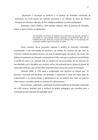 41

Questionar e investigar as políticas e as práticas de formação continuada de
professores em EAD parece um caminho necessário a ser trilhado na busca de oferecer
formação aos docentes, algo que, de fato, implique mudanças na prática pedagógica.
Schneider e Durli (2009, p. 209) também refletem sobre as políticas de formação
atuais, as quais criticam, ao destacarem:

Na atualidade, as políticas de formação dos profissionais da educação advogam a
necessidade de uma profunda reforma, apontando um profissional ideal, que na
realidade não existe. Ainda que evoquem esse professor ideal, em sua aplicação, não
se advogam medidas capazes de realizar tal intento.

Nesse contexto, faz-se necessário repensar a política de formação continuada,
considerando a real necessidade do professor, em função do contexto em que atua no
exercício cotidiano da prática docente, em prol da aprendizagem dos alunos. Há, assim, um
diferencial qualitativo de formação continuada em EAD, visto que ao professor é possibilitada
a escolha de curso a ser realizado indo ao encontro de sua necessidade, do seu interesse, de
sua afinidade com a disciplina que ministra, enfim, tem potencial para o desenvolvimento da
motivação intrínseca, que consiste fator importante para a busca dos cursos de formação.
Almeida (2000, p. 128) ajuda a compreender esse processo ao afirmar que: “O
processo vivenciado pelo professor em formação o impulsiona a entrar em outras áreas de
conhecimento e, ao mesmo tempo, a aprofundar-se em sua própria área, tanto em aspectos
relacionados a conteúdos quanto na estrutura de conhecimentos.”
Nessa direção, a definição e redefinição de políticas públicas de formação continuada
em EAD torna-se fundante para a melhoria da prática pedagógica que contribua para a
construção de uma educação de qualidade social.

 