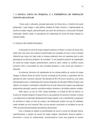 42

3 A ESCOLA, LÓCUS DA PESQUISA, E A EXPERIÊNCIA DE FORMAÇÃO
CONTINUADA EM EAD

Nesta seção e subseções, pretendo apresentar, de forma breve, o histórico da escola
pesquisada, a qual integra a rede pública estadual de Santa Catarina; a implementação da
escola em tempo integral, potencializando, por parte dos professores a busca pela formação
continuada. Abordo, ainda, os pressupostos de implantação da escola de tempo integral no
referido Estado.

3.1 ESCOLA DE TEMPO INTEGRAL

A discussão de escola de tempo integral aconteceu no Brasil, no início do século XX,
tendo sido vista como uma instância transformadora da sociedade em meio a uma revolução
industrial que exigia um lugar onde as crianças pudessem estar em segurança para os pais
participarem do processo produtivo da sociedade. A este propósito primeiro da implantação
de escola em tempo integral, posteriormente, somou-se outro: reduzir os conflitos sociais
existentes entre a necessidade de uma sociedade produtiva e uma escola que atendesse à
demanda.
As primeiras iniciativas de implantação de um sistema público de escolas de tempo
integral, no Brasil, foram de Anísio Teixeira, na década de 50, porém, a experiência não foi
aplicada em todo o território nacional. Nas décadas de 80 e 90, houve iniciativas, com outras
denominações como, a implantação dos Centros Integrados de Educação Pública (Cieps), cujo
objetivo era atender a instituições colocadas fora da rede educacional regular, que pudessem
proporcionar educação, esportes, assistência médica, alimentos e atividades culturais variadas.
Além desses, no ano de 1991, foram instituídos, no Estado do Rio de Janeiro, os
Centros de Atenção Integral à Criança (Caics), cujo propósito era promover atenção à criança
e ao adolescente na educação fundamental de tempo integral, com o atendimento a programas
de assistência à saúde, ao lazer da criança e do adolescente, projeto este que foi ampliado,
sendo ofertado em nível nacional. Mas, em sua maioria, encerraram as atividades no ano de
1995, uma das descontinuidades das políticas educacionais.
Com a intenção de ampliar as possibilidades de acesso à escola de educação básica,
especificamente, o projeto de escola em tempo integral, inicialmente, buscava ampliar e
diversificar o acesso ao conhecimento, caracterizando-se como uma proposta ao mesmo

 