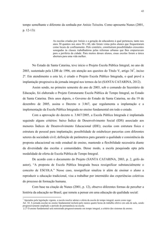 43

tempo semelhante e diferente da sonhada por Anísio Teixeira. Como apresenta Nunes (2001,
p. 12-13):

As escolas criadas por Anísio e a geração de educadores à qual pertenceu, tanto nos
anos 30 quantos nos anos 50 e 60, não foram vistas pelos alunos que frequentaram
como locais de confinamento. Pelo contrário, constituíram possibilidades crescentes
sonegadas às classes trabalhadoras pelas reformas urbanas que lhes empurravam
para a periferia da cidade. Para muitos desses alunos, essas escolas foram a única
abertura para uma vida melhor.

No Estado de Santa Catarina, teve início o Projeto Escola Pública Integral, no ano de
2003, sustentado pela LDB de 1996, em atenção aos quesitos do Título V, artigo 347, inciso
2º. Em atendimento a esta lei, é criado o Projeto Escola Público Integrada, o qual prevê a
implantação progressiva da jornada integral nos termos da lei (SANTA CATARINA, 2012).
Assim sendo, no primeiro semestre do ano de 2003, sob o comando do Secretário de
Educação, foi elaborado o Projeto Estruturante Escola Pública de Tempo Integral, no Estado
de Santa Catarina. Dois anos depois, o Governo do Estado de Santa Catarina, no dia 19 de
dezembro de 2005, assina o Decreto n 3.867, que regulamenta a implantação e a
implementação da Escola Pública Integrada no ensino fundamental em todo o estado.
Com a aprovação do decreto n. 3.867/2005, a Escola Pública Integrada é implantada
seguindo alguns critérios: baixo Índice de Desenvolvimento Social (IDS) associado aos
menores Índices de Desenvolvimento Educacional (IDE); escolas com estrutura física e
estrutura de pessoal para implantação; possibilidade de estabelecer parcerias com diferentes
setores da sociedade civil; definição de parâmetros para garantir a qualidade e consistência da
proposta educacional na rede estadual de ensino, mantendo a flexibilidade necessária diante
da diversidade das escolas e comunidades. Desse modo, a escola pesquisada opta pela
modalidade de oferta de Escola Pública de Tempo Integral.
De acordo com o documento do Projeto (SANTA CATARINA, 2003, p. 2, grifo do
autor), “A proposta de Escola Pública Integrada busca ressignificar substancialmente o
conceito de ESCOLA.” Nesse caso, ressignificar sinaliza ir além de ensinar o aluno a
reproduzir a educação tradicional, visa a trabalhar por intermédio das experiências coletivas
do processo de formação humana.
Com base na citação de Nunes (2001, p. 12), observo diferentes formas de perceber a
história da educação no Brasil, que remete a pensar em uma educação de qualidade social:
7

Apoiados pela legislação vigente, a escola resolve adotar a oferta da escola de tempo integral, assim como rege:
Art. 34. A jornada escolar no ensino fundamental incluirá pelo menos quatro horas de trabalho efetivo em sala de aula, sendo
progressivamente ampliado o período de permanência na escola.
§ 2º O ensino fundamental será ministrado progressivamente em tempo integral, a critério dos sistemas de ensino.

 
