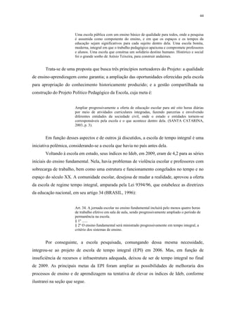 44

Uma escola pública com um ensino básico de qualidade para todos, onde a pesquisa
é assumida como componente do ensino, e em que os espaços e os tempos da
educação sejam significativos para cada sujeito dentro dela. Uma escola bonita,
moderna, integral em que o trabalho pedagógico apaixona e compromete professores
e alunos. Uma escola que construa um solidário destino humano. Histórico e social
foi o grande sonho de Anísio Teixeira, para construir andaimes.

Trata-se de uma proposta que busca três princípios norteadores do Projeto: a qualidade
de ensino-aprendizagem como garantia; a ampliação das oportunidades oferecidas pela escola
para apropriação do conhecimento historicamente produzido; e a gestão compartilhada na
construção do Projeto Político Pedagógico da Escola, cuja meta é:

Ampliar progressivamente a oferta de educação escolar para até oito horas diárias
por meio de atividades curriculares integradas, fazendo parcerias e envolvendo
diferentes entidades da sociedade civil, onde o estado e entidades tornem-se
corresponsáveis pela escola e o que acontece dentro dela. (SANTA CATARINA,
2003, p. 3).

Em função desses aspectos e de outros já discutidos, a escola de tempo integral é uma
iniciativa polêmica, considerando-se a escola que havia no país antes dela.
Voltando à escola em estudo, seus índices no Ideb, em 2009, eram de 4,2 para as séries
iniciais do ensino fundamental. Nela, havia problemas de violência escolar e professores com
sobrecarga de trabalho, bem como uma estrutura e funcionamento congelados no tempo e no
espaço do século XX. A comunidade escolar, desejosa de mudar a realidade, aprovou a oferta
da escola de regime tempo integral, amparada pela Lei 9394/96, que estabelece as diretrizes
da educação nacional, em seu artigo 34 (BRASIL, 1996):

Art. 34. A jornada escolar no ensino fundamental incluirá pelo menos quatro horas
de trabalho efetivo em sala de aula, sendo progressivamente ampliado o período de
permanência na escola.
§ 1º ......
§ 2º O ensino fundamental será ministrado progressivamente em tempo integral, a
critério dos sistemas de ensino.

Por conseguinte, a escola pesquisada, comungando dessa mesma necessidade,
integrou-se ao projeto de escola de tempo integral (EPI) em 2006. Mas, em função de
insuficiência de recursos e infraestrutura adequada, deixou de ser de tempo integral no final
de 2009. As principais metas da EPI foram ampliar as possibilidades de melhoraria dos
processos de ensino e de aprendizagem na tentativa de elevar os índices de Ideb, conforme
ilustrarei na seção que segue.

 