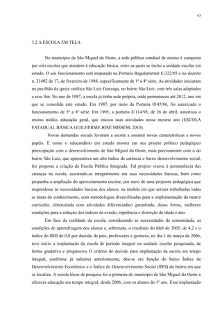 45

3.2 A ESCOLA EM TELA

No município de São Miguel do Oeste, a rede pública estadual de ensino é composta
por oito escolas que atendem à educação básica, entre as quais se inclui a unidade escolar em
estudo. O seu funcionamento está amparado na Portaria Regulamentar E/322/85 e no decreto
n. 21402 de 17, de fevereiro de 1984, especificamente de 1ª a 4ª série. As atividades iniciaram
no pavilhão da igreja católica São Luiz Gonzaga, no bairro São Luiz, com três salas adaptadas
a esse fim. No ano de 1987, a escola já tinha sede própria, onde permaneceu até 2012, ano em
que se consolida este estudo. Em 1987, por meio da Portaria 0145/86, foi autorizado o
funcionamento de 5ª a 8ª série. Em 1995, a portaria E/114/95, de 26 de abril, autorizou o
ensino médio, educação geral, que iniciou suas atividades nesse mesmo ano (ESCOLA
ESTADUAL BÁSICA GUILHERME JOSÉ MISSEM, 2010).
Novas demandas sociais levaram a escola a assumir novas características e novos
papéis. E como o educandário em estudo mostra em seu projeto político pedagógico
preocupação com o desenvolvimento de São Miguel do Oeste, mais precisamente com o do
bairro São Luiz, que apresentava um alto índice de carência e baixo desenvolvimento social,
foi proposta a criação da Escola Pública Integrada. Tal projeto visava à permanência das
crianças na escola, assistindo-as integralmente em suas necessidades básicas, bem como
propunha a ampliação do aproveitamento escolar, por meio de uma proposta pedagógica que
respondesse às necessidades básicas dos alunos, na medida em que seriam trabalhadas todas
as áreas do conhecimento, com metodologias diversificadas para a implementação da matriz
curricular, (intercalada com atividades diferenciadas) garantindo, dessa forma, melhores
condições para a redução dos índices de evasão, repetência e distorção de idade e ano.
Em face da realidade da escola, considerando as necessidades da comunidade, as
condições de aprendizagem dos alunos e, sobretudo, o resultado do Ideb de 2005, de 4,2 e o
índice do IDH de 0,8 por decisão de pais, professores e gestores, no dia 1 de março de 2006,
teve início a implantação da escola de período integral na unidade escolar pesquisada, de
forma gradativa e progressiva O critério de decisão para implantação da escola em tempo
integral, conforme já salientei anteriormente, deu-se em função do baixo Índice de
Desenvolvimento Econômico e o Índice de Desenvolvimento Social (IDH) do bairro em que
se localiza. A escola lócus de pesquisa foi a primeira do município de São Miguel do Oeste a
oferecer educação em tempo integral, desde 2006, com os alunos do 1º ano. Essa implantação

 