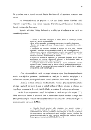 46

foi gradativa para os demais anos do Ensino Fundamental até completar os quatro anos
iniciais.
Na operacionalização da proposta da EPI aos alunos, foram oferecidas aulas
referentes ao currículo de base comum e da parte diversificada, distribuídas nos dois turnos,
durante os cinco dias da semana.
Segundo o Projeto Político Pedagógico, os objetivos à implantação da escola em
tempo integral foram:

- Vincular as atividades pedagógicas às rotinas diárias de alimentação, higiene,
recreação e estudos complementares;
- Criar hábitos de estudos, aprofundando os conteúdos vivenciados diariamente;
- Suprir a falta de opções oferecidas pelos pais no campo social, cultural, esportivo e
tecnológico;
- Possibilitar aos estudantes, oriundos de famílias de baixa renda, ambiente
adequado e assistência necessária para a realização de suas atividades escolares;
- Desenvolver o potencial artístico, cultural e esportivo através de oficinas de teatro,
música, esportes, danças, culturas, artesanato, literatura infanto-juvenil e outros,
favorecendo assim, o estabelecimento de parceria;
- Incentivar a participação responsável da comunidade, buscando, através do seu
engajamento no processo educacional, diminuir as desigualdades sociais e,
consequentemente, reduzir os índices de violência.
- Aperfeiçoar projetos de incentivo à leitura e à escrita, enriquecer o universo
cultural do aluno, formar o hábito de estudo, vivenciar um ambiente alfabetizador e
oferecer espaços de convivência lúdico-educativa. (ESCOLA ESTADUAL BÁSICA
GUILHERME JOSÉ MISSEM, 2010).

Com a implantação da escola em tempo integral, a escola lócus de pesquisa buscou
atender aos objetivos propostos, considerando as condições do trabalho pedagógico e as
necessidades sociais e psicológicas dos seus alunos, ampliando, desse modo, o seu papel.
Além de oferecer ampliação no atendimento, passou a proporcionar atendimento
artístico e cultural, por meio da qual a unidade utiliza atividades artísticas e culturais que
contribuem na superação de possíveis dificuldades no processo de ensino e aprendizagem.
A fim de dar seguimento à tarefa de implantar a escola em período integral (EPI),
foram realizados estudos e pesquisas com a comunidade escolar, visando a atingir uma
educação mais ampla, com aumento do rendimento escolar, com vistas à formação integral do
aluno, consoante a proposta do MEC.
A Educação Integral constitui ação estratégica para garantir proteção e
desenvolvimento integral às crianças e aos adolescentes que vivem na
contemporaneidade marcada por intensas transformações: no acesso e na produção
de conhecimentos, nas relações sociais entre diferentes gerações e culturas, nas
formas de comunicação, na maior exposição aos efeitos das mudanças em nível
local, regional e internacional. (BRASIL, 2009b, p.18).

 