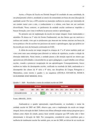 47

Assim, o Projeto de Escola em Período Integral foi resultado de uma caminhada, de
um planejamento coletivo, atendendo ao anseio da comunidade em busca de uma educação de
qualidade social. Por isso, a EPI constitui ao município melhora no ensino, por intermédio de
um contato maior com a arte, o conhecimento e a cultura, com base em um currículo
diversificado. Nesse contexto, os professores da unidade escolar sentiram-se impelidos a
buscar formação, com vistas à melhoria no processo ensino e aprendizagem.
No primeiro ano de implantação da escola em tempo integral, foram matriculados e
atendidos 50 alunos na 1ª série do Ensino Fundamental, um dos fatores que me motivou a
realizar este estudo, visto que os professores que atuavam nas turmas estavam em busca de
novas práticas a fim de auxiliar nos processos de ensino e aprendizagem, algo que poderia ser
favorecido por meio da formação continuada em EAD.
A oferta da escola em tempo integral às crianças de 1ª a 4ª séries também pode ser
vista como mais uma estratégia para diminuir os índices de repetência, evasão e relação de
distorção idade/série. Nesse intuito, a unidade passou a dar atenção especial aos alunos que
apresentavam dificuldades e encaminhá-los ao apoio pedagógico, o qual trabalha com reforço
escolar, visando a promover recuperação da sua aprendizagem. Consequentemente, houve
melhora no índice do desempenho escolar, verificado no resultado do Ideb, analisando-se o
desempenho dos alunos de 4ª série e 8ª série, nas disciplinas de Língua Portuguesa e
Matemática, como mostra o quadro 1, na sequência (ESCOLA ESTADUAL BÁSICA
GUILHERME JOSÉ MISSEM, 2010).
Quadro 1 - Ideb – Resultados e metas da unidade escolar até 2009

Fonte: (BRASIL, 2010)
Analisando-se o quadro apresentado, especificamente, os resultados e metas da
unidade escolar de 2005 até 2009, observo que, com a implantação da escola em tempo
integral, houve elevação do Ideb. Embora esta última afirmação ainda mereça pesquisas que a
tenham como objeto de estudo, parece fazer sentido assegurar que EPI tenha sido o fator
determinante à elevação do Ideb. Por conseguinte, considerá-la como contributo para a
melhoria do rendimento escolar faz sentido, pois, no ano de 2009, ao deixar de ser escola em

 