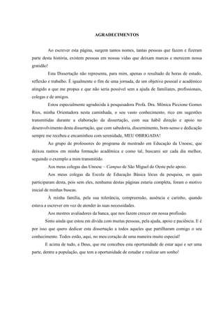 AGRADECIMENTOS

Ao escrever esta página, surgem tantos nomes, tantas pessoas que fazem e fizeram
parte desta história, existem pessoas em nossas vidas que deixam marcas e merecem nossa
gratidão!
Esta Dissertação não representa, para mim, apenas o resultado de horas de estudo,
reflexão e trabalho. É igualmente o fim de uma jornada, de um objetivo pessoal e acadêmico
atingido a que me propus e que não seria possível sem a ajuda de familiares, profissionais,
colegas e de amigos.
Estou especialmente agradecida à pesquisadora Profa. Dra. Mônica Piccione Gomes
Rios, minha Orientadora nesta caminhada, o seu vasto conhecimento, rico em sugestões
transmitidas durante a elaboração da dissertação, com sua hábil direção e apoio no
desenvolvimento desta dissertação, que com sabedoria, discernimento, bom-senso e dedicação
sempre me recebeu e encaminhou com serenidade, MEU OBRIGADA!
Ao grupo de professores do programa de mestrado em Educação da Unoesc, que
deixou rastros em minha formação acadêmica e como tal, buscarei ser cada dia melhor,
seguindo o exemplo a mim transmitido.
Aos meus colegas das Unoesc – Campus de São Miguel do Oeste pelo apoio.
Aos meus colegas da Escola de Educação Básica lócus da pesquisa, os quais
participaram desta, pois sem eles, nenhuma destas páginas estaria completa, foram o motivo
inicial de minhas buscas.
À minha família, pela sua tolerância, compreensão, ausência e carinho, quando
estava a escrever em vez de atender às suas necessidades.
Aos mestres avaliadores da banca, que nos fazem crescer em nossa profissão.
Sinto ainda que estou em dívida com muitas pessoas, pela ajuda, apoio e paciência. E é
por isso que quero dedicar esta dissertação a todos aqueles que partilharam comigo o seu
conhecimento. Todos estão, aqui, no meu coração de uma maneira muito especial!
E acima de tudo, a Deus, que me concebeu esta oportunidade de estar aqui e ser uma
parte, dentre a população, que tem a oportunidade de estudar e realizar um sonho!

 